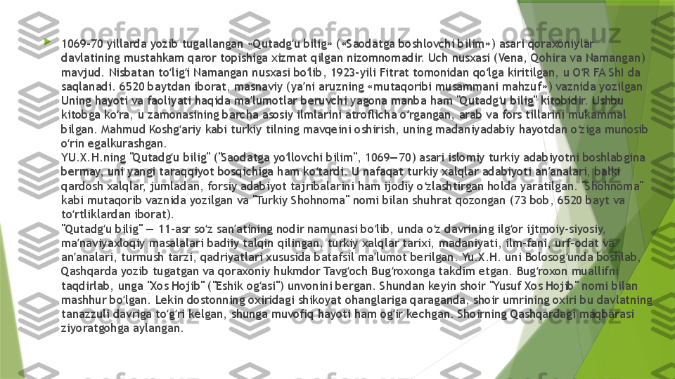 
1069-70 yillarda yozib tugallangan «Qutadg u bilig» («Saodatga boshlovchi bilim») asari qoraxoniylar ʻ
davlatining mustahkam qaror topishiga xizmat qilgan nizomnomadir. Uch nusxasi (Vena, Qohira va Namangan) 
mavjud. Nisbatan to lig i Namangan nusxasi bo lib, 1923-yili Fitrat tomonidan qo lga kiritilgan, u O R FA ShI da 	
ʻ ʻ ʻ ʻ ʻ
saqlanadi. 6520 baytdan iborat, masnaviy (ya ni aruzning «mutaqoribi musammani mahzuf») vaznida yozilgan	
ʼ
Uning hayoti va faoliyati haqida ma lumotlar beruvchi yagona manba ham "Qutadg u bilig" kitobidir. Ushbu 	
ʼ ʻ
kitobga ko ra, u zamonasining barcha asosiy ilmlarini atroflicha o rgangan, arab va fors tillarini mukammal 	
ʻ ʻ
bilgan. Mahmud Koshg ariy kabi turkiy tilning mavqeini oshirish, uning madaniyadabiy hayotdan o ziga munosib 	
ʻ ʻ
o rin egalkurashgan.	
ʻ
YU.X.H.ning "Qutadg u bilig" ("Saodatga yo llovchi bilim", 1069—70) asari islomiy turkiy adabiyotni boshlabgina 	
ʻ ʻ
bermay, uni yangi taraqqiyot bosqichiga ham ko tardi. U nafaqat turkiy xalqlar adabiyoti an analari, balki 	
ʻ ʼ
qardosh xalqlar, jumladan, forsiy adabiyot tajribalarini ham ijodiy o zlashtirgan holda yaratilgan. "Shohnoma" 	
ʻ
kabi mutaqorib vaznida yozilgan va "Turkiy Shohnoma" nomi bilan shuhrat qozongan (73 bob, 6520 bayt va 
to rtliklardan iborat).	
ʻ
"Qutadg u bilig" — 11-asr so z san atining nodir namunasi bo lib, unda o z davrining ilg or ijtmoiy-siyosiy, 	
ʻ ʻ ʼ ʻ ʻ ʻ
ma naviyaxloqiy masalalari badiiy talqin qilingan, turkiy xalqlar tarixi, madaniyati, ilm-fani, urf-odat va 	
ʼ
an analari, turmush tarzi, qadriyatlari xususida batafsil ma lumot berilgan. Yu.X.H. uni Bolosog unda boshlab, 
ʼ ʼ ʻ
Qashqarda yozib tugatgan va qoraxoniy hukmdor Tavg och Bug roxonga takdim etgan. Bug roxon muallifni 	
ʻ ʻ ʻ
taqdirlab, unga "Xos Hojib" ("Eshik og asi") unvonini bergan. Shundan keyin shoir "Yusuf Xos Hojib" nomi bilan 	
ʻ
mashhur bo lgan. Lekin dostonning oxiridagi shikoyat ohanglariga qaraganda, shoir umrining oxiri bu davlatning 	
ʻ
tanazzuli davriga to g ri kelgan, shunga muvofiq hayoti ham og ir kechgan. Shoirning Qashqardagi maqbarasi 	
ʻ ʻ ʻ
ziyoratgohga aylangan.             