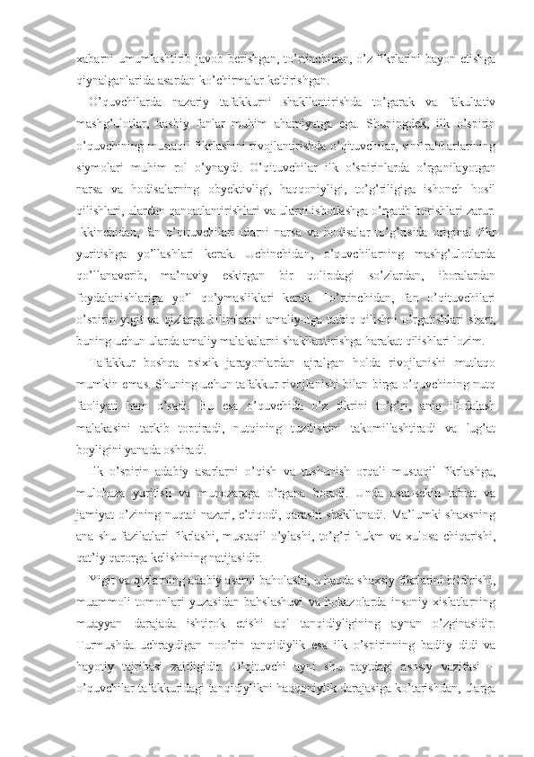 xabarni umumlashtirib javob berishgan, to’rtinchidan, o’z fikrlarini bayon etishga
qiynalganlarida asardan ko’chirmalar keltirishgan.
O’quvchilarda   nazariy   tafakkurni   shakllantirishda   to’garak   va   fakultativ
mashg’ulotlar,   kasbiy   fanlar   muhim   ahamiyatga   ega.   Shuningdek,   ilk   o’spirin
o’quvchining mustaqil fikrlashini rivojlantirishda o’qituvchilar, sinf rahbarlarining
siymolari   muhim   rol   o’ynaydi.   O’qituvchilar   ilk   o’spirinlarda   o’rganilayotgan
narsa   va   hodisalarning   obyektivligi,   haqqoniyligi,   to’g’riligiga   ishonch   hosil
qilishlari, ulardan qanoatlantirishlari va ularni isbotlashga o’rgatib borishlari zarur.
Ikkinchidan,   fan   o’qituvchilari   ularni   narsa   va   hodisalar   to’g’risida   original   fikr
yuritishga   yo’llashlari   kerak.   Uchinchidan,   o’quvchilarning   mashg’ulotlarda
qo’llanaverib,   ma’naviy   eskirgan   bir   qolipdagi   so’zlardan,   iboralardan
foydalanishlariga   yo’l   qo’ymasliklari   kerak.   To’rtinchidan,   fan   o’qituvchilari
o’spirin   yigit   va   qizlarga   bilimlarini   amaliyotga   tatbiq   qilishni   o’rgatishlari   shart,
buning uchun ularda amaliy malakalarni shakllantirishga harakat qilishlari lozim.
Tafakkur   boshqa   psixik   jarayonlardan   ajralgan   holda   rivojlanishi   mutlaqo
mumkin emas. Shuning uchun tafakkur rivojlanishi bilan birga o’quvchining nutq
faoliyati   ham   o’sadi.   Bu   esa   o’quvchida   o’z   fikrini   to’g’ri,   aniq   ifodalash
malakasini   tarkib   toptiradi,   nutqining   tuzilishini   takomillashtiradi   va   lug’at
boyligini yanada oshiradi.
Ilk   o’spirin   adabiy   asarlarni   o’qish   va   tushunish   orqali   mustaqil   fikrlashga,
mulohaza   yuritish   va   munozaraga   o’rgana   boradi.   Unda   asta-sekin   tabiat   va
jamiyat  o’zining nuqtai   nazari, e’tiqodi, qarashi  shakllanadi.  Ma’lumki   shaxsning
ana   shu   fazilatlari   fikrlashi,   mustaqil   o’ylashi,   to’g’ri   hukm   va   xulosa   chiqarishi,
qat’iy qarorga kelishining natijasidir.
Yigit va qizlarning adabiy asarni baholashi, u haqda shaxsiy fikrlarini bildirishi,
muammoli   tomonlari   yuzasidan   bahslashuvi   va   hokazolarda   insoniy   xislatlarning
muayyan   darajada   ishtirok   etishi   aql   tanqidiyligining   aynan   o’zginasidir.
Turmushda   uchraydigan   noo’rin   tanqidiylik   esa   ilk   o’spirinning   badiiy   didi   va
hayotiy   tajribasi   zaifligidir.   O’qituvchi   ayni   shu   paytdagi   asosiy   vazifasi   −
o’quvchilar tafakkuridagi tanqidiylikni haqqoniylik darajasiga ko’tarishdan, ularga 