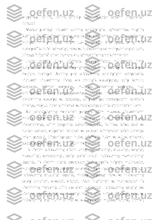 voqyelikka   odilona,   oqilona   tanqidiy   nuqtai   nazardan   qarashni   o’rgatishdan
iboratdir.
Mazkur   yoshdagi   o’quvchi   aqlining   tanqidiyligida   og’machilikka   moyillik
kuchli   bo’ladi.   Og’machilikning   eng   asosiy   sabablaridan   biri   −   voqyelikning
mohiyatini   ilmiy   jihatdan   to’g’ri   tushunmaslikdir.   Shuningdek,   uning   “o’z
pozisiyasi”da bo’sh kelmasligi, narsa va hodisalarning asl mohiyatini anglab turib,
jo’rttaga “o’jarlik” qilishi ham ana shu og’machilikning bir ko’rinishidir.
Ularda   moddiy   dunyo   to’g’risida   shaxsiy   fikrlar,   mulohazalar,   ilmiy
dunyoqarash   tarkib   topganidan   keyingina   tafakkurning   tanqidiylik       xususiyati
rivojlana   boshlaydi.   Aqlning   yoki   tafakkurnnng   tanqidiyligini   tarbiyalashda
o’qituvchi   o’quvchining   o’ziga   xos   tipologik   xususiyatiga,   aqliy   kamolot
darajasiga,   bilimlari   saviyasiga,   mulohaza   doirasining   kengligiga,   nutq
qobiliyatiga,   shaxsiy   nuqtai   nazariga,   o’qishga   nisbatan   munosabatiga,
qiziqishining   xususiyat   va   darajasiga,   aqliy   faoliyat   operasiyalarini   qanchalik
bilishiga, mavjud o’qish ko’nikmasi va malakalariga alohida e’tibor berishi lozim.
Aql   tanqidiyligining   rivojlanishi   yangicha   ta’lim   muassasa   o’quvchilarini
moddiy   dunyoni,   atrof   muhitni   o’rganishga,   o’quv   materiallarini   puxta
o’zlashtirishga,   ta’lim   jarayonida   tashabbuskorlikka,   faollikka   da’vat   etadi   va
bundan   tashqari,   voqyelikni   isbotlash   va   asoslash   ko’nikmalari   tarkib   topishiga
imkon   yaratadi.   O’rganilayotgan   hodisa   to’g’risida   hukm   va   xulosa   chiqarish,
tasdiqlash yoki inkor qilish qobiliyatini rivojlantiradi.
Ilk   o’spirin   tafakkurining   sifatini   uning   mazmundorligi,   chuqurligi,   kengligi,
mustaqilligi,   samaradorligi,   tezligi   tashkil   qiladi.   Tafakkurning   mazmundorligi
deganda,   ilk   o’spirin   ongida   tevarak-atrofdagi   voqyelik   bo’yicha   mulohazalar,
muhokamalar   va   tushunchalar   qanchalik   joy   olganligi   nazarda   tutiladi.
Tafakkurning   chuqurligi   deganda,   moddiy   dunyodagi   narsa   va   hodisalarning
asosiy   qonunlari,   xossalari,   sifatlari,   o’zaro   bog’lanishi   va   munosabatlari   ilk
o’spirinning   fikrlashida   to’liq   aks   etishi   tushuniladi.   Tafakkurning   kengligi   esa
o’zining   mazmundorligi   va   chuqurligi   bilan   bog’liq   bo’ladi.   O’quvchi   narsa   va
hodisalarning   eng   muhim   alomat   va   xususiyatlarini   mujassamlantirsa,   o’tmish, 