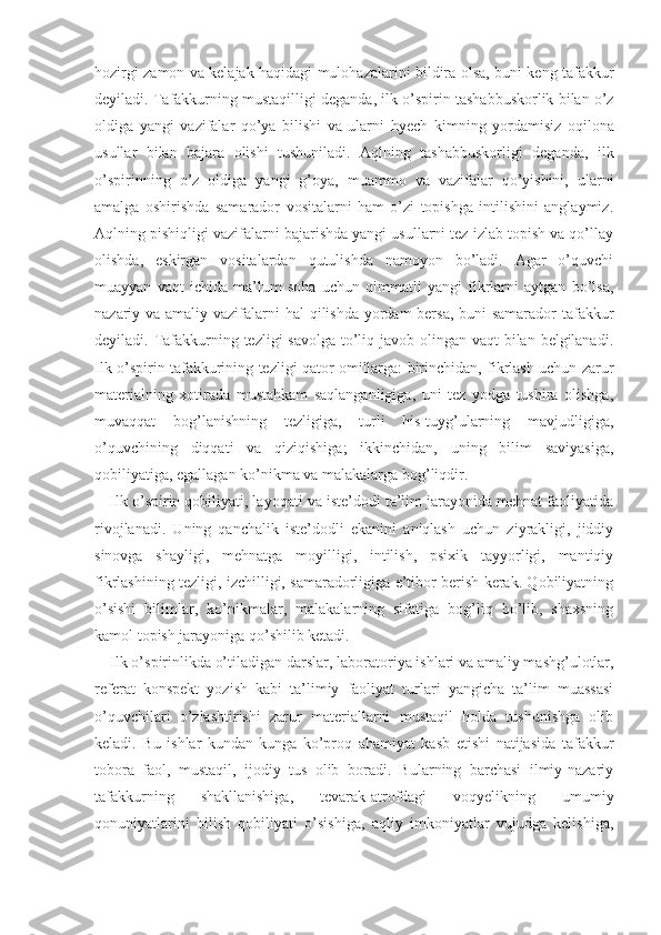 hozirgi zamon va kelajak haqidagi mulohazalarini bildira olsa, buni keng tafakkur
deyiladi. Tafakkurning mustaqilligi deganda,  ilk  o’spirin tashabbuskorlik bilan o’z
oldiga   yangi   vazifalar   qo’ya   bilishi   va   ularni   hyech   kimning   yordamisiz   oqilona
usullar   bilan   bajara   olishi   tushuniladi.   Aqlning   tashabbuskorligi   degan da,   ilk
o’spirinning   o’z   oldiga   yangi   g’oya,   muammo   va   vazifalar   qo’yishini,   ularni
amalga   oshirishda   samarador   vositalarni   ham   o’zi   topishga   intilishini   anglaymiz.
Aqlning pishiqligi vazifalarni bajarishda yangi usullarni tez izlab topish va qo’llay
olishda,   eskirgan   vositalardan   qutulishda   namoyon   bo’ladi.   Agar   o’quvchi
muayyan   vaqt   ichida   ma’lum   soha   uchun   qimmatli   yangi   fikrlarni   aytgan   bo’lsa,
nazariy va amaliy vazifa larni  hal  qilishda yordam  bersa, buni samarador ta fakkur
deyiladi. Tafakkurning tezligi savolga  to’liq javob olingan vaqt  bilan belgilanadi.
Ilk o’spirin ta fakkurining tezligi qator omillarga: birinchidan, fikrlash uchun zarur
materialning   xotirada   mustahkam   saqlanganligiga,   uni   tez   yodga   tushira   olishga,
muvaqqat   bog’lanishning   tezligiga,   turli   his-tuyg’ularning   mavjudligiga,
o’quvchining   diqqati   va   qiziqishiga;   ikkinchidan,   uning   bilim   saviyasiga,
qobiliyatiga, egallagan ko’nikma va malakalarga bog’liqdir.
Ilk o’spirin qobiliyati, layoqati va iste’dodi ta’lim jarayonida mehnat faoliyatida
rivojlanadi.   Uning   qanchalik   iste’dodli   ekanini   aniqlash   uchun   ziyrakligi,   jiddiy
sinovga   shayligi,   mehnatga   moyilligi,   intilish,   psixik   tayyorligi,   mantiqiy
fikrlashining tezligi, izchilligi, samaradorligiga e’tibor berish kerak. Qobiliyatning
o’sishi   bilimlar,   ko’nikmalar,   malakalarning   sifatiga   bog’liq   bo’lib,   shaxsning
kamol topish jarayoniga qo’shilib ketadi.
Ilk o’spirinlikda o’tiladigan darslar, laborato riya ishlari va amaliy mashg’ulotlar,
referat   konspekt   yozish   kabi   ta’limiy   faoliyat   turlari   yangicha   ta’lim   muassasi
o’quvchilari   o’zlashtirishi   zarur   materiallarni   mustaqil   holda   tushunishga   olib
keladi.   Bu   ishlar   kundan-kunga   ko’proq   ahamiyat   kasb   etishi   natijasida   ta fakkur
tobora   faol,   mustaqil,   ijodiy   tus   olib   boradi.   Bularning   barchasi   ilmiy-nazariy
tafakkur ning   shakllanishiga,   tevarak-atrofdagi   voqyelikning   umumiy
qonuniyatlarini   bilish   qobiliyati   o’sishiga,   aqliy   imkoniyatlar   vujudga   kelishiga, 
