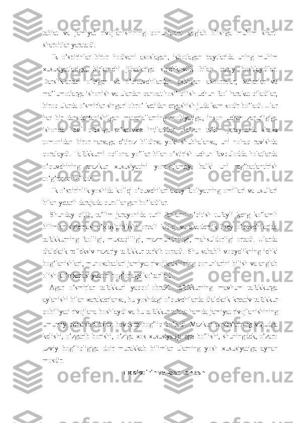 tabiat   va   jamiyat   rivojlanishining   qonunlarini   anglab   olishga   muhim   shart-
sharoitlar yaratadi.
Ilk   o’spirinlar   biror   hodisani   asoslagan,   isbotlagan   paytlarida   uning   muhim
xususiyatlariga,   birlamchi   jihatlariga   sinchkovlik   bilan   qaray   boshlaydilar.
Darsliklardan   o’qigan   va   o’qituvchilardan   eshitgan   axborotlar,   xabarlar   va
ma’lumotlarga ishonish va ulardan qanoat hosil qilish uchun faol harakat qiladilar,
biroq ularda o’smirlar singari obro’ ketidan ergashish juda kam sodir bo’ladi. Ular
har   bir   darsda   tanishilgan   materiallarning   mohiyatiga,   inson   uchun   zarurligiga
ishonch   hosil   qilishga   to’xtovsiz   intiladilar.   Ba’zan   ta’lim   jarayonida   shaxs
tomonidan   biror   narsaga   e’tiroz   bildirsa   yoki   shubhalansa,   uni   nohaq   ravishda
qoralaydi.   Tafakkurni   oqilona   yo’llar   bilan   o’stirish   uchun   favqulodda   holatlarda
o’quvchining   mazkur   xususiyatini   yomonlamay,   balki   uni   rag’batlantirish
to’g’riroq bo’ladi.
Ilk o’spirinlik yoshida kollej o’quvchilari aqliy faoliyatning omillari va usullari
bilan yetarli darajada qurollangan bo’ladilar.
Shunday   qilib,   ta’lim   jarayonida   turli   fanlarni   o’qitish   tufayli   keng   ko’lamli
bilimlar   sistemasi   o’zlashtirilishi   orqali   kollej   va   akademik   lisey   o’quvchilarida
tafakkurning   faolligi,   mustaqilligi,   mazmundorligi,   mahsuldorligi   ortadi.   Ularda
dialektik-refleksiv   nazariy   tafakkur   tarkib   topadi.   Shu   sababli   voqyelikning   ichki
bog’lanishlari, munosabatlari jamiyat rivojlanishining qonunlarini bilish va anglab
olish ko’nikmasi yuqori pog’onaga ko’tariladi.
Agar   o’smirlar   tafakkuri   yaqqol-obrazli   tafakkur ning   mavhum   tafakkurga
aylanishi bilan xarakterlansa, bu yoshdagi o’quvchilarda dialektik-kreativ tafakkur
qobiliyati rivojlana boshlaydi va bu tafakkur tabiat hamda jamiyat rivojla nishining
umumiy   qonunlari   bilan   bevosita   bog’liq   bo’ladi.   Mazkur   qonunlarning   vujudga
kelishi,   o’zgarib   borishi,   o’ziga   xos   xususiyatga   ega   bo’lishi,   shuningdek,   o’zaro
uzviy   bog’liqligiga   doir   murakkab   bilim lar   ularning   yosh   xususiyatiga   aynan
mosdir.
Ilk o’spirin va kasb tanlash 