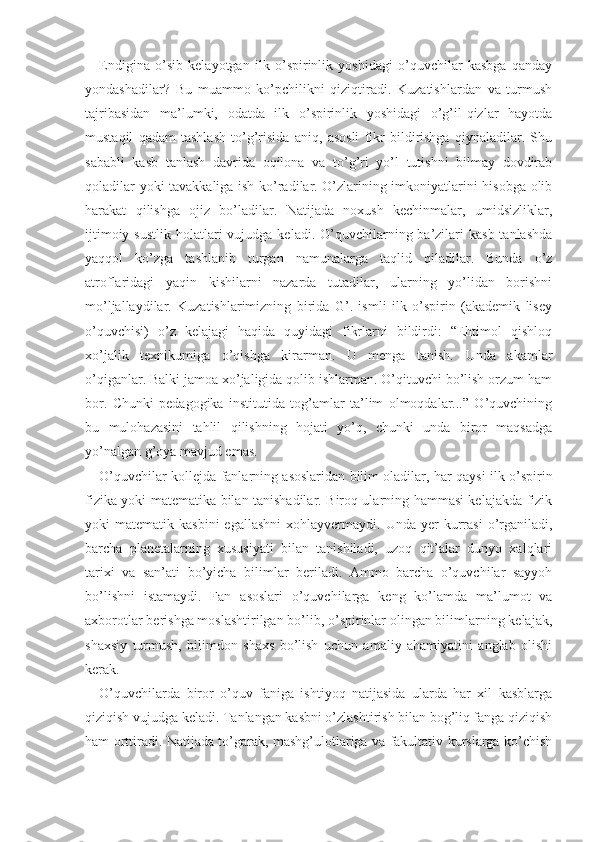 Endigina   o’sib   kelayotgan   ilk   o’spirinlik   yoshidagi   o’quvchilar   kasbga   qanday
yondashadilar?   Bu   muammo   ko’pchilikni   qiziqtiradi.   Kuzatishlardan   va   turmush
tajribasidan   ma’lumki,   odatda   ilk   o’spirinlik   yoshidagi   o’g’il-qizlar   hayotda
mustaqil   qadam   tashlash   to’g’risida   aniq,   asosli   fikr   bildirishga   qiynaladilar.   Shu
sababli   kasb   tanlash   davrida   oqilona   va   to’g’ri   yo’l   tutishni   bilmay   dovdirab
qoladilar yoki tavakkaliga ish ko’radilar. O’zlarining imkoniyatlarini hisobga olib
harakat   qilishga   ojiz   bo’ladilar.   Natijada   noxush   kechinmalar,   umidsizliklar,
ijtimoiy  sustlik  holatlari  vujudga  keladi. O’quvchilarning ba’zilari  kasb  tanlashda
yaqqol   ko’zga   tashlanib   turgan   namunalarga   taqlid   qiladilar.   Bunda   o’z
atroflaridagi   yaqin   kishilarni   nazarda   tutadilar,   ularning   yo’lidan   borishni
mo’ljallaydilar.   Kuzatishlarimizning   birida   G’.   ismli   ilk   o’spirin   (akademik   lisey
o’quvchisi)   o’z   kelajagi   haqida   quyidagi   fikrlarni   bildirdi:   “Ehtimol   qishloq
xo’jalik   texnikumiga   o’qishga   kirarman.   U   menga   tanish.   Unda   akamlar
o’qiganlar. Balki jamoa xo’jaligida qolib ishlarman. O’qituvchi bo’lish orzum ham
bor.   Chunki   pedagogika   institutida   tog’amlar   ta’lim   olmoqdalar...”   O’quvchining
bu   mulohazasini   tahlil   qilishning   hojati   yo’q,   chunki   unda   biror   maqsadga
yo’nalgan g’oya mavjud emas.
O’quvchilar kollejda fanlarning asoslaridan bilim oladilar, har qaysi ilk o’spirin
fizika yoki matema tika bilan tanishadilar. Biroq ularning hammasi kelajakda fizik
yoki   matematik  kasbini  egallashni  xohlayvermaydi.  Unda  yer   kurrasi   o’rganiladi,
barcha   planetalarning   xususiyati   bilan   tanishiladi,   uzoq   qit’alar   dunyo   xalqlari
tarixi   va   san’ati   bo’yicha   bi limlar   beriladi.   Ammo   barcha   o’quvchilar   sayyoh
bo’lishni   istamaydi.   Fan   asoslari   o’quvchilarga   keng   ko’lamda   ma’lumot   va
axborotlar berishga moslashtirilgan bo’lib, o’spirinlar olingan bilimlarning kelajak,
shaxsiy   turmush,   bilimdon   shaxs   bo’lish   uchun   amaliy   ahamiyatini   anglab   olishi
kerak.
O’quvchilarda   biror   o’quv   faniga   ishtiyoq   natijasida   ularda   har   xil   kasblarga
qiziqish vujudga keladi. Tanlangan kasbni o’zlashtirish bilan bog’liq fanga qiziqish
ham orttiradi. Natijada to’garak, mashg’ulotlariga va fakultativ kurslarga ko’chish 