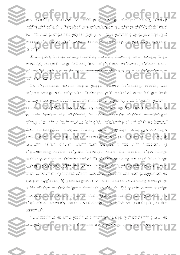 xos   psixologik   xususiyat   va   qobiliyatni   hisobga   olmagan   holda);   shaxsiy
qobiliyatini ro’kach qilish; g) oilaviy an’analarga rioya etish (vorislik); d) do’stlari
va   o’rtoqlariga   ergashish;   ye)   ish   joyi   yoki   o’quv   yurtining   uyiga   yaqinligi;   yo)
moddiy ta’minlanish; j)  o’quv   yurti ko’rinishining chiroyliligi yoki unga joylashish
osonligi.
Shuningdek,   boshqa   turdagi   motivlar,   masalan,   shaxsning   biror   kasbga,   fanga
moyilligi,   maqsadi,   unga   intilishi,   kasb   to’g’risidagi   ma’lumoti,   o’zining   sihat-
salomatligi, asab sistemasining va temperamentining xususiyati va hokazolar ham
bo’lishi mum kin.
Ilk   o’spirinlarda   kasblar   haqida   yaqqol   tasavvur   bo’lmasligi   sababli,   ular
ko’proq   xatoga   yo’l   qo’yadilar.   Tanlangan   yoki   tanlanishi   zarur   bo’lgan   kasb
qanday shaxsiy fazilatlarni talab qilishini tushunib yetmaydilar. O’z qobiliyatlarini
oqilona baholay olmasliklari tufayli u yoki bu kasbni egallash uchun qanchalik tez
va   aniq   harakat   qila   olishlarini,   bu   ishga   moslasha   olishlari   mumkinligini
bilmaydilar.   Biroq   hozir   mazkur   ko’ngilsiz   holatlarning   oldini   olish   va   bartaraf
etish   imkoniyatlari   mavjud.   Buning   uchun   quyidagi   pedagogik-psixologik
omillarga   alohida   e’tibor   berish   maqsadga   muvofiqdir:   1)   kasblarni   o’rganish
usullarini   ishlab   chiqish,   ularni   tasniflash   va   lo’nda   qilib   ifodalash;   2)
o’qituvchining   kasblar   bo’yicha   tashviqot   ishlari   olib   borishi,   o’quvchilarga
kasblar   yuzasidan   maslahatlar   berishi   ilk   o’spirin   va   uning   ota-onasi   bilan   birga
kasbga   yo’naltirish   tadbirlarini   ko’rib   chiqishi;   3)   ularni   kasbning   asosiy   turlari
bilan tanishtirish; 4) mehnat ta’limi darslarida o’quvchilarni kasbga tayyorlash va
qiziqish   uyg’otish;   5)   psixodiagnostik   va   kasb   tanlash   usullarining   amaliyotga
tatbiq   qilishga   moslashtirilgan   turlarni   ishlab   chiqish;   6)   joylarda   zamon   talabiga
mos  kasb  tanlash  xonalarini  tashkil  etish;  7)  kasb  tanlash  targ’iboti   yuzasidan  ilk
o’spirinlarni   ommaviy   axborot   vositalariga   jalb   qilish   va   psixologik   jihatdan
tayyorlash.
Tadqiqotchilar   va   amaliyotchilar   tomonidan   kasbga   yo’naltirishning   usul   va
usuliyatlari   ishlab   chiqilgan.   Kasblarni   xususiyatlariga   qarab   tasniflash   va   ularni 