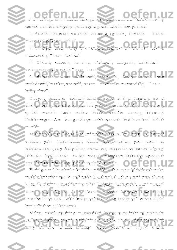 ma’lum   tartibga   solib   ifodalab   berishga   erishilgan.   Bu   borada   Ye.A.Klimovning
sxemasi alohida ahamiyatga ega. U quyidagi kasb turlarini tavsiya qiladi:
1.   Polizchi,   chorvador,   asalarichi,   zootexnik,   agro nom,   o’rmonchi   −   bionika
mutaxassisligi “inson − tabiat”.
2.   Chilangar,   tokar,   montyor,   konstruktor,   radio texnik,   muhandis   −   texnika
mutaxassisligi “inson − texnika”.
3.   Ofisiant,   sotuvchi,   hamshira,   o’qituvchi,   tarbiyachi,   tashkilotchi   −
sosionomika mutaxassisligi “in son − inson”.
4.   Bo’yoqchi,   nusxa   ko’chiruvchi,   musiqachi,   badiiy   bezovchi   yoki
pardozlovchi, bastakor, yozuvchi, rassom − artonomika mutaxassisligi − “inson −
badiiy obraz”.
Oddiyroq   ifodalansa,   kasblarni   tabiatga   xizmat   qilishga,   texnikaga   xizmat
qilishga, insonga xizmat qilishga va badiiy obrazlar ustida ishlashga doir kasblarga
ajratish   mumkin.   Lekin   mazkur   kasblar   tasnifida   ularning   ko’pchiligi
ifodalanmagan.   Ana   shu   guruhlarga   unlab   yondosh   kasb-hunarlarni   kiritish
mumkin.
Kasb tanlashga yo’llash va kasblarni targ’ib qilish usullaridan biri − ko’rsatmali
vositalar,   ya’ni   fotostendlardan,   kitoblar   ko’rgazmasidan,   yosh   rassom   va
tabiatshunoslar   ijodiy   faoliyatining   mahsulidan,   naqqoshlik   va   texnika   to’garagi
ishlaridan   foydalanishdir.   Bundan   tashqari,   muzeylarga   ekskursiya   uyushtirish
orqali ham ayrim kasblarga qiziqish uyg’otish mumkin.
Yuritilgan mulohazalardan ko’rinib turibdiki, kasb-hunar to’g’risida axborotlar,
maslahatlar berishning o’zi ongli ravishda kasb tanlash uchun yetarli emas. Shunga
ko’ra,   ilk   o’spirin   o’quvchilarning   bilish   faoliyatini   kuchaytirish,   ularni   mustaqil
bilim   olishga   o’rgatish   ularga   o’zlarini   muayyan   faoliyatda   sinab   ko’rish
imkoniyatini   yaratadi.   Lekin   kasbga   yo’naltirishning   boshqa   yo’l   va   vositalarini
ham qidirish va qo’llash kerak.
Mehnat   psixologiyasining   mutaxassislari   kasbga   yunaltirishning   boshqacha
usullarini:   barcha   fanlarni   o’qitishning   politexnik   jihatini   chuqurlashtirishni;
tabiiy-matematik   fanlarda   atrofdagi   ishlab   chiqarishdan   obyekt   sifatida 