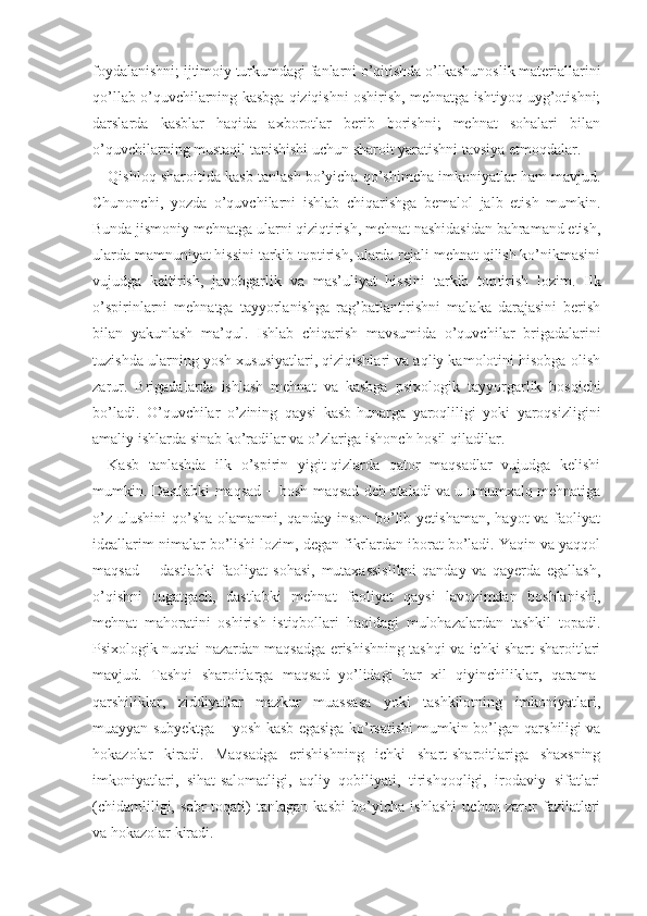 foydalanishni; ijtimoiy turkumdagi fanlarni o’qitishda o’lkashunoslik materiallarini
qo’llab o’quvchilarning kasbga qiziqishni oshirish, mehnatga ishtiyoq uyg’otishni;
darslarda   kasblar   haqida   axborotlar   berib   borishni;   mehnat   sohalari   bilan
o’quvchilarning mustaqil tanishishi uchun sharoit yaratishni tavsiya etmoqdalar.
Qishloq sharoitida kasb tanlash bo’yicha qo’shimcha imkoniyatlar ham mavjud.
Chunonchi ,   yozda   o’quvchilarni   ishlab   chiqarishga   bemalol   jalb   etish   mumkin.
Bunda jismoniy mehnatga ularni qiziqtirish, mehnat nashidasidan bahramand etish,
ularda mamnuniyat hissini tarkib toptirish, ularda rejali mehnat qilish ko’nikmasini
vujudga   keltirish,   javobgarlik   va   mas’uliyat   hissini   tarkib   top tirish   lozim.   Ilk
o’spirinlarni   mehnatga   tayyorlanishga   rag’batlantirishni   malaka   darajasini   berish
bilan   yakunlash   ma’qul.   Ishlab   chiqarish   mavsumida   o’quvchi lar   brigadalarini
tuzishda ularning yosh xususiyatlari, qiziqishlari va aqliy kamolotini hisobga olish
zarur.   Brigadalarda   ishlash   mehnat   va   kasbga   psixo logik   tayyorgarlik   bosqichi
bo’ladi.   O’quvchilar   o’zining   qaysi   kasb-hunarga   yaroqliligi   yoki   yaroqsizligini
amaliy ishlarda sinab ko’radilar va o’zlariga ishonch hosil qiladilar.
Kasb   tanlashda   ilk   o’spirin   yigit-qizlarda   qator   maqsadlar   vujudga   kelishi
mumkin. Dastlabki maqsad − bosh maqsad deb ataladi va u umumxalq mehnatiga
o’z  ulushini  qo’sha  olamanmi, qanday inson  bo’lib yetishaman,  hayot  va faoliyat
ideallarim nimalar bo’lishi lozim, degan fikrlardan iborat bo’ladi. Yaqin va yaqqol
maqsad   −   dastlabki   faoliyat   sohasi,   mutaxassislikni   qanday   va   qayerda   egallash,
o’qishni   tugatgach,   dastlabki   mehnat   faoliyat   qaysi   lavozimdan   boshlanishi,
mehnat   mahoratini   oshirish   istiqbollari   haqidagi   mulohazalardan   tashkil   topadi.
Psixolo gik nuqtai nazardan maqsadga erishishning tashqi va ichki shart-sharoitlari
mavjud.   Tashqi   sharoitlarga   maqsad   yo’lidagi   har   xil   qiyinchiliklar,   qarama -
qarshiliklar,   ziddiyatlar   mazkur   muassasa   yoki   tashkilotning   imkoniyatlari,
muayyan subyektga − yosh kasb egasiga ko’rsatishi mumkin bo’lgan qarshiligi va
hokazolar   kiradi.   Maqsadga   erishishning   ichki   shart-sharoitlariga   shaxsning
imkoniyatlari,   sihat-salomatligi,   aqliy   qobiliyati,   tirishqoqligi,   irodaviy   sifatlari
(chidamliligi,   sabr-toqati)   tanlagan   kasbi   bo’yicha   ishlashi   uchun   zarur   fazilatlari
va hokazolar kiradi. 