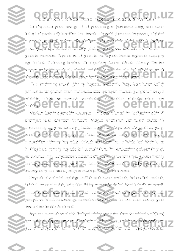 ILK O’SPIRINLIK YOShINING PSIXOLOGIK XUSUSIYATLARI
Ilk   o’spirinlik   yoshi   davriga   15-18   yoshlardagilar   (akademik   lisey,   kasb-hunar
kolleji   o’quvchilari)   kiradilar.   Bu   davrda   o’quvchi   jismonan   baquvvat,   o’qishni
tugatgach,   mustaqil   mehnat   qila   oladigan,   oliy   maktabda   o’zini   sinab   ko’radigan
imkoniyatga   ega   bo’ladi,   ma’naviy   jihatdan   yetuklikka   erishadi.   Ilk   o’spirin   16
yoshida   mamlakat   fuqarosi   va   18   yoshida   esa   saylash   hamda   saylanish   huquqiga
ega   bo’ladi.   Bularning   barchasi   ilk   o’spiringa   fuqaro   sifatida   ijtimoiy   jihatdan
voyaga   yetishi,   hayotda  o’z   o’rnini   topishi,   o’z   taqdirini   o’zi   hal   qilishi   va   yetuk
shaxs sifatida ma’naviy o’sishi uchun jamiki shart-sharoitlarni yaratadi. 
Ilk   o’spirinning   shaxsi   ijtimoiy   hayotda,   akademik   lisey,   kasb-hunar   kolleji
jamoasida, tengqurlari bilan munosabatlarda egallagan mutlaqo yangicha mavqyei
ta’sirida,   o’qish   va   turmush   sharoitidagi   o’zgarishlar   ta’sirida   tarkib   topa
boshlaydi. 
Mazkur davrning yana bir xususiyati   −   mehnat bi lan ta’lim faoliyatining bir xil
ahamiyat   kasb   etishidan   iboratdir.   Mavjud   shart-sharoitlar   ta’siri   ostida   ilk
o’spirinning   aqliy   va   axloqiy   jihatdan   o’sishida   o’ziga   xos   o’zgarishlar,   yangi
xislat   va   fazilatlar   namoyon   bo’ladi.   Akademik   lisey,   kasb-hunar   kolleji
o’quvchilari   ijtimoiy   hayotdagi   dolzarb   vazifalarni   hal   qilishda   faol   ishtirok   eta
boshlaydilar. Ijtimoiy hayotda faol qatnashish, ta’lim xarakterining o’zgarishi yigit
va  qizlarda ilmiy dunyoqarash, barqaror e’tiqodning shakllanishiga, yuksak insoniy
his-tuyg’uning   vujudga   kelishiga,   bilimni   o’zlashtirishga   ijodiy   yondashish
kuchayishiga olib keladi, natijada mustaqil fikrlash shakllanadi. 
Hayotda   o’z   o’rnini   topishga   intilish   kasb-hunar   egallash,   ixtisoslikni     tanlash,
istiqbol   rejasini tuzish, kelajakka jiddiy munosabatda bo’lishni keltirib chiqaradi.
Biroq   bu   davr   kuch-g’ayrat,   shijoat,   qahramonlik   ko’rsatishga   urinish,   jamoat,
jamiyat   va   tabiat   hodisalariga   romantik   munosabatda   bo’lish   bilan   boshqa   yosh
davrlaridan keskin farqlanadi.
Ayniqsa, turmush va o’qish faoliyatlarining yangicha shart-sharoitlari sinf (kurs)
jamoasidagi o’zgacha vaziyat, ilk o’spirinlarning maxsus ta’lim tizimida egallagan
yuqori mavqyei, jamoatchilik ishlarida tajriba orttirishlari ular oldiga yuksak talab 