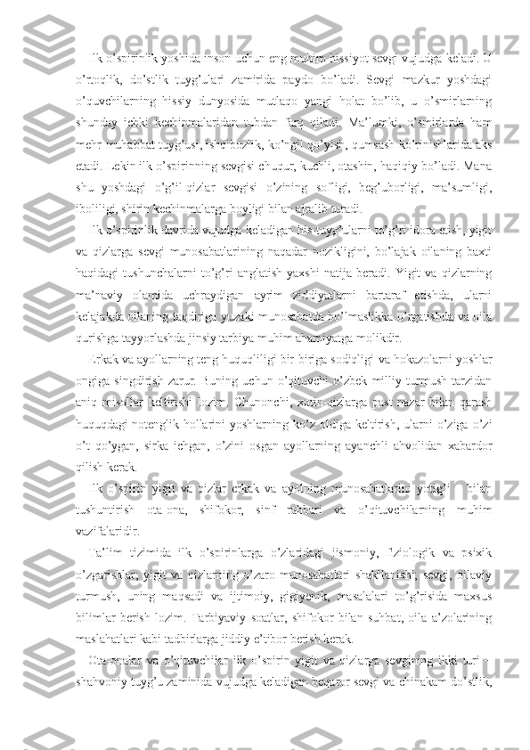 Ilk o’spirinlik yoshida inson uchun eng muhim hissiyot sevgi vujudga keladi. U
o’rtoqlik,   do’stlik   tuyg’ulari   zamirida   paydo   bo’ladi.   Sevgi   mazkur   yoshdagi
o’quvchilarning   hissiy   dunyosida   mutlaqo   yangi   holat   bo’lib,   u   o’smirlarning
shunday   ichki   kechinmalaridan   tubdan   farq   qiladi.   Ma’lumki,   o’smirlarda   ham
mehr-muhabbat tuyg’usi, ishqibozlik, ko’ngil qo’yish, qumsash ko’rinishlarida aks
etadi. Lekin ilk o’spirinning sevgisi chuqur, kuchli, otashin, haqiqiy bo’ladi. Mana
shu   yoshdagi   o’g’il-qizlar   sevgisi   o’zining   sofligi,   beg’uborligi,   ma’sumligi,
iboliligi, shirin kechinmalarga boyligi bilan ajralib turadi.
Ilk o’spirinlik davrida vujudga keladigan his-tuyg’ularni to’g’ri idora etish, yigit
va   qizlarga   sevgi   munosabatlarining   naqadar   nozikligini,   bo’lajak   oilaning   baxti
haqidagi   tushunchalarni   to’g’ri   anglatish   yaxshi   natija   beradi.   Yigit   va   qizlarning
ma’naviy   olamida   uchraydigan   ayrim   ziddiyatlarni   bartaraf   etishda,   ularni
kelajakda oilaning taqdiriga yuzaki munosabatda bo’lmaslikka o’rgatishda va oila
qurishga tayyorlashda jinsiy tarbiya muhim ahamiyatga molikdir.
Erkak va ayollarning teng huquqliligi bir-biriga sodiqligi   va hokazolarni yoshlar
ongiga   singdirish   zarur.   Buning   uchun   o’qituvchi   o’zbek   milliy   turmush   tarzidan
aniq   misollar   keltirishi   lozim.   Chunonchi,   xotin-qizlarga   past   nazar   bilan   qarash
huquqdagi  
notenglik  hollarini  yoshlarning  ko’z  oldiga  keltirish,   ularni  o’ziga  o’zi
o’t   qo’ygan,   sirka   ichgan,   o’zini   osgan   ayollarning   ayanchli   ahvolidan   xabardor
qilish kerak.
Ilk   o’spirin   yigit   va   qizlar   erkak   va   ayolning   munosabatlarini   yotig’i       bilan
tushuntirish   ota-ona,   shifokor,   sinf   rahbari   va   o’qituvchilarning   muhim
vazifalaridir.
Ta’lim   tizimida   ilk   o’spirinlarga   o’zlaridagi   jismoniy,   fiziologik   va   psixik
o’zgarishlar;   yigit   va   qizlarning   o’zaro   munosabatlari   shakllanishi;   sevgi,   oilaviy
turmush,   uning   maqsadi   va   ijtimoiy,   gigiyenik,   masalalari   to’g’risida   maxsus
bilimlar   berish   lozim.   Tarbiyaviy   soatlar,   shifokor   bilan   suhbat,   oila   a’zolarining
maslahatlari kabi tadbirlarga jiddiy e’tibor berish kerak.
Ota-onalar   va   o’qituvchilar   ilk   o’spirin   yigit   va   qizlarga   sevgining   ikki   turi   −
shahvoniy tuyg’u zaminida vujudga keladigan beqaror sevgi va chinakam do’stlik, 