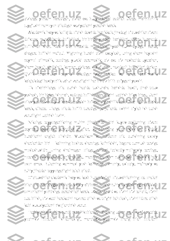 qizlarga   yordam   beradigan,   qizlar   esa   bu   yordamni   qadrlab   ularga   mehribonlik
tuyg’usini namoyon qiladigan vaziyatlarni yaratish kerak.
Akademik lisey va kollejda o’qish davrida har ikkala jinsdagi o’quvchilar o’zaro
do’stona   munosabatda   bo’lishlari,   bir-biriga   yordam   berishlari,   o’zaro   hurmatda
bo’lishlari   shart.   Lekin   ular   o’rtasida   muqaddas,   hyech   buzilmaydigan   parda,
chegara   bo’lishi   ma’qul.   Yigitning   burchi   qizni   avaylash,   uning   sharm-hayosini
paymol   qilmaslik,   taqdirga   yuzaki   qaramaslik;   qiz   esa   o’z   navbatida   uyatchan,
sharm-hayoli, andishali, kamtar, qizlarga xos g’ururli, nazokatli bo’lishlari darkor.
Qizlik   or-nomusini   paymol   qiladigan   xatti-harakat   va   hirsga   berilmaslik
kelajakdagi baxtiyorlik uchun zarurligini har bir qiz bilib qo’ygani yaxshi.
Ilk   o’spirinlarga   oila   qurish   haqida   tushuncha   berishda   baxtli,   tinch-totuv
yashash, bir-biriga ishonch, sadoqat bo’lishi kerakligini uqtirish bilan birga, ularni
oilaviy turmushda yuz berishi mumkin bo’lgan qiyinchiliklardan ham ogohlantirish
kerak,   albatta.   Ularga   oilada   bo’lib   turadigan   janjallarda   oxirini   o’ylab   ish   tutish
zarurligini uqtirish lozim.
Nikohga   tayyorgarlikning   muhim   jihatlaridan   biri   kuyov-qayliqning   o’zaro
qaynota,   qaynona,   qarindosh-urug’lar,   xonadonning   yaqin   kishilari   oldidagi
burchlarini   anglab   olishdir.   Mustahkam   va   barqaror   oila   qurishning   asosiy
shartlaridan  biri   −   kelinning   boshqa   sharoitga   ko’nikishi,   begona   turmush   tarziga
moslashuvidir.   Uning   sinalmagan   oilaga,   undagi   iqtisodiy-moliyaviy   tartibga,
notanish   qadriyatlarga,   an’analarga,   marosimlar,   rasm-rusmlarga   o’rganishi   ham
oson   emas.   Bularning   xammasi   yosh   kelinning   jismoniy,   axloqiy,   ma’naviy   va
ruhiy jihatdan tayyorgarligini talab qiladi.
O’qituvchilar akademik lisey va kasb-hunar kolleji o’quvchilarining ota-onalari
bilan olib boriladigan ishlarda asosiy e’tiborni bolalar ruhiy dunyosining murakkab
tomonlarini yoritishga qaratishlari kerak. Ularda tanqid va o’zini o’zi tanqid, o’zini
tuta bilish, o’z xatti-harakatini nazorat qilish va to’g’ri baholash, o’zini idora qilish
kabi xususiyatlarni rivojlantirish zarur.
Tarbiyaning muhim quroli nutq hisoblanadi. Shu ning uchun ota-ona o’z nutqida
yoqimsiz   iboralarni   ishlatmasligi,   mantiqsiz,   yoqimsiz   ohang   bilan   bolalarni 