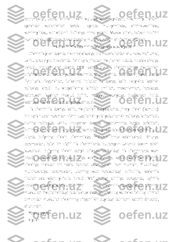 ranjitmasligi,   ularda   ishonch   hissini   vujudga   keltirmaydigan,   nosamimiy   fikrlarni
aytishdan   saqlanishlari   kerak.   Hayotda   muloyimlikka,   shirinsuxanlikka,
samimiylikka,   sof   vijdonli   bo’lishga   nima   yetsin!   Mazax   qilish,   ba’zan   noo’rin
hazillashish orqali ham farzandlarning murg’ak qalbini cho’ktirish mumkin.
Ilk o’spirinlik davrining o’ziga xos xususiyatlari
O’smirlik yosh davrida inson psixikasiga oid materiallardan shu narsa ma’lumki,
ushbu taraqqiyot  bosqichida  fiziologik jihatdan rivojlanish  odatda notekis  amalga
oshadi.   Biroq   hozirgi   davrda   (XXI   asrda)   biz   ilk   o’spirinlarning   rivojlanishi
to’g’risida   mulohazalar   yuritar   ekanmiz,   shuni   alohida   ta’kidlash   joizki,   ularda
fiziologik   o’zgarishlar,   funksional   holatlar   bu   davrga   kelib   osoyishta   kechish
pallasiga   kiradi.   Bu   voqyelikning   ko’plab   omillari,   mexanizmlari,   harakatga
keltiruvchi   kuchlari   mavjud   bo’lib,   muayyan   vaziyatga   bog’langan   holda
kechuvchi ta’sirlar orqali ro’yobga chiqadi. 
Ilk   o’spirinlik   davriga   kelib,   rivojlanish   subyektlarida   jinsiy   o’sish   (kamolot)
biologik nuqtai nazaridan o’zini tugallanish yoki yakunlanish pallasiga ko’tariladi,
buning   natijasida   ushbu   ontogenez   davrida   organizmning   barcha   tarkiblari,
bo’linmalari har tomonlama mustahkamlanishi yoxud takomillashuvi sodir bo’ladi.
Ularda   bo’yning   o’sishi   o’smirnikiga   nisbatan   biroz   sekinlashadi.   Shunga
qaramasdan,   ba’zi   bir   o’g’il   ilk   o’spirinlarda   bu   jarayon   uzoqroq   davom   etishi
kuzatiladi.   Bo’yning   o’sishi   qariyb   to’xtash   arafasidagi   ilk   o’spirinlarda   vazn
ortadi,   kattalashadi,   natijada   o’ziga   xoslik   vujudga   keladi.   Og’irlik   bo’yning
o’sishiga   nisbatan   bir   necha   barobar   ustun   turishi   ham   mumkin.   Yuqoridagi
mulohazalarga   qaramasdan,   ularning   xatti−harakatidagi   qo’pollik,   keskinlik
illatlari   asta−sekin   yo’qola   boradi.   Ma’lumotlar   tahliliga   qaraganda,   og’irlik
ortishining   asosiy   sabablaridan   biri   −   −u   ilk   o’spirinlik   davriga   kelib   ularning
muskullari rivojlanishidagi jadallashuv ekanligi. Fiziolog va psixofiziolog olimlar
tomonidan   muskullar   o’sishining   o’rganilishi   quyidagi   dalillarni   keltirib   chiqardi,
chunonchi: 
Yosh davri:
8 yosh 