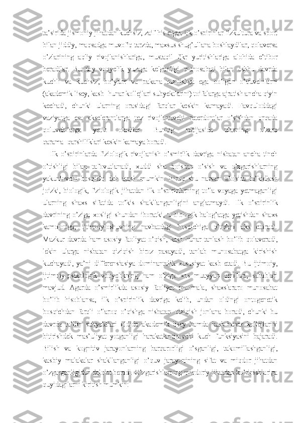 ta’sirida jismoniy jihatdan kuchsiz, zaif his etgan ilk o’spirinlar fizkultura va sport
bilan jiddiy, maqsadga muvofiq tarzda, maxsus shug’ullana boshlaydilar, qolaversa
o’zlarining   aqliy   rivojlanishlariga,   mustaqil   fikr   yuritishlariga   alohida   e’tibor
beradilar.   Bunday   voqyelik   yuzaga   kelganligi   munosabati   bilan   ushbu   davrda
kuchli   va   kuchsiz,   bo’ydor   va   pakana   tuzilishga   ega   bo’lgan   o’quvchilarni
(akademik lisey, kasb−hunar kollejlari subyektlarini) toifalarga ajratish ancha qiyin
kechadi,   chunki   ularning   orasidagi   farqlar   keskin   kamayadi.   Favquloddagi
vaziyatga   esa   akselerantlarga   tez   rivojlanuvchi   reterdontlar   o’sishdan   orqada
qoluvchilarga   yetib   oladilar.   Buning   natijasida   ularning   o’zaro
qarama−qarshiliklari keskin kamaya boradi. 
Ilk   o’spirinlarda   fiziologik   rivojlanish   o’smirlik   davriga   nisbatan   ancha   tinch
o’tishligi   bilan   tafovutlanadi,   xuddi   shu   boisdan   o’sish   va   o’zgarishlarning
yakunlovchi   bosqichi   deb   atash   mumkin.   Biroq   shu   narsani   alohida   ta’kidlash
joizki,   biologik,   fiziologik   jihatdan   ilk   o’spirinlarning   to’la   voyaga   yetmaganligi
ularning   shaxs   sifatida   to’kis   shakllanganligini   anglatmaydi.   Ilk   o’spirinlik
davrining   o’ziga   xosligi   shundan   iboratki,   u   biologik   balog’atga   yetishdan   shaxs
kamolotiga,   ijtimoiyloshuvning   navbatdagi   bosqichiga   o’tishni   aks   ettiradi.
Mazkur   davrda   ham   asosiy   faoliyat   o’qish,   kasb-hunar   tanlash   bo’lib   qolaveradi,
lekin   ularga   nisbatan   qiziqish   biroz   pasayadi,   tanlab   munosabatga   kirishish
kuchayadi,   ya’ni   differensiasiya   dominantalik   xususiyat   kasb   etadi.   Bu   ijtimoiy,
ijtimoiy-psixologik   voqyelikning   ham   o’ziga   xos   muayyan   omillari,   sabablari
mavjud.   Agarda   o’smirlikda   asosiy   faoliyat   muomala,   shaxslararo   munosabat
bo’lib   hisoblansa,   ilk   o’spirinlik   davriga   kelib,   undan   oldingi   ontogenetik
bosqichdan   farqli   o’laroq   o’qishga   nisbatan   qiziqish   jonlana   boradi,   chunki   bu
davrda   ta’lim   subyektlari   oldida   akademik   lisey   hamda   kasb-hunar   kollejlarini
bitirishdek   mas’uliyat   yotganligi   harakatlantiruvchi   kuch   funksiyasini   bajaradi.
Bilish   va   kognitiv   jarayonlarning   barqarorligi   o’sganligi,   takomillashganligi,
kasbiy   malakalar   shakllanganligi   o’quv   jarayonining   sifat   va   miqdor   jihatdan
o’zgarganligidan dalolat beradi. O’zgarishlarning miqdoriy jihatdan ko’rinishlariga
quyidagilarni kiritish mumkin:  