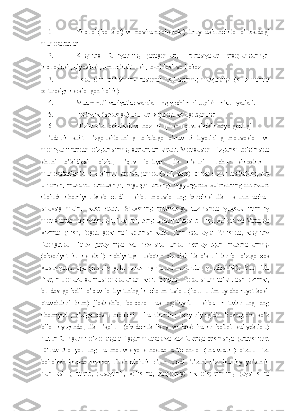 1. Yaqqol (konkret) va mavhum (abstrakt) ilmiy tushunchalar o’rtasidagi
munosabatlar.
2. Kognitiv   faoliyatning   jarayonlari,   operasiyalari   rivojlanganligi:
taqqoslash, qiyoslash, umumlashtirish, tasniflash va hokazo. 
3. Esda   olib   qolishning   rasional   usullarining   mavjudligi   (so’z-mantiq
xotirasiga asoslangan holda).
4. Muammoli vaziyatlar va ularning yechimini topish imkoniyatlari.
5. Ijodiylik (kreasiya) usullari vujudga kelayotganligi.
6. O’zini o’zi baholash va nazorat qilish uquvi shakllanayotganligi.
Odatda   sifat   o’zgarishlarining   tarkibiga   o’quv   faoliyatining   motivasion   va
mohiyat jihatidan o’zgarishning variantlari kiradi. Motivasion o’zgarish to’g’risida
shuni   ta’kidlash   joizki,   o’quv   faoliyati   ilk   o’spirin   uchun   shaxslararo
munosabatlarda   o’z o’rnini topish, jamoa (sinf, kurs) ichida o’zini tasdiqlash, tan
oldirish,   mustaqil   turmushga,   hayotga   kirishga   tayyorgarlik   ko’rishning   motivlari
alohida   ahamiyat   kasb   etadi.   Ushbu   motivlarning   barchasi   ilk   o’spirin   uchun
shaxsiy   ma’no   kasb   etadi.   Shaxsning   motivasiya   tuzilishida   yuksak   ijtimoiy
motivlardan jamiyatning to’laqonli, tenghuquqli a’zosi bo’lish, xalqqa va Vatanga
xizmat   qilish,   foyda   yoki   naf   keltirish   katta   o’rin   egallaydi.   Bilishda,   kognitiv
faoliyatda   o’quv   jarayoniga   va   bevosita   unda   berilayotgan   materiallarning
(aksariyat   fan   asoslari)   mohiyatiga   nisbatan   qiziqish   ilk   o’spirinlarda     o’ziga   xos
xususiyatga   ega   (rasmiy   yoki   norasmiy   nuqtai   nazaridan   yondashish).   Yuqorida
fikr, mulohaza va mushohadalardan kelib chiqqan holda shuni  ta’kidlash lozimki,
bu davrga kelib o’quv faoliyatining barcha motivlari (hatto ijtimoiy ahamiyat kasb
etuvchilari   ham)   jipslashib,   barqaror   tus   egallaydi.   Ushbu   motivlarning   eng
ahamiyatli,   o’ziga   xos   tomonlari   –   bu   ularning   ixtiyoriyligidir.   Boshqacha   so’z
bilan   aytganda,   ilk   o’spirin   (akademik   lisey   va   kasb-hunar   kolleji   subyektlari)
butun faoliyatini o’z oldiga qo’ygan maqsad va vazifalariga erishishga qaratishidir.
O’quv   faoliyatining   bu   motivasiya   sohasida   differensial   (individual)   o’zini   o’zi
baholash   hamda   nazorat   qilish   alohida   o’rin   tutadi.   O’zini   o’zi   bunday   yo’sinda
baholash   (orttirib,   pasaytirib,   xolisona,   haqqoniy)   ilk   o’spirinning   qaysi   soha 