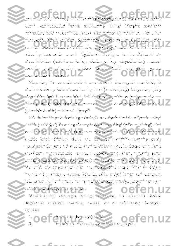 tomonidan qabul qilinmaydi. Ilk o’spirinlar o’z faoliyatlarida hissiyot va irodaning
kuchli   xatti-harakatlari   hamda   tafakkurning   faolligi   bilangina   tavsiflanib
qolmasdan,   balki   mustaqillikka   (shaxs   sifati   tariqasida)   intiladilar.   Ular   uchun
munozarali,   bahsli   kechalar,   eksperimental   laboratoriya   mashg’ulotlari,   erkin
seminar mavzulari katta qiziqish, motiv, moyillik uyg’otuvchi stimul hisoblanadi.
Bularning   barchasidan   unumli   foydalanish   orqaligina   har   bir   o’qituvchi   o’z
o’quvchilaridan   (kasb-hunar   kolleji,   akademik   lisey   subyektlaridan)   mustaqil
ravishda   o’z   ma’lumotini   uzluksiz   oshirib   borish   qobiliyatini   yanada
takomillashtirish mumkin.
Yuqoridagi   fikr   va   mulohazalarni   umumlashtirib   shuni   aytish   mumkinki,   ilk
o’spirinlik davriga kelib o’quvchilarning bilish (kreativ-ijodiy) faoliyatidagi ijobiy
o’zgarishlar,   kasb-hunar   motivlari,   intilish,   moyillik,   tabiat   va   jamiyatga   nisbatan
ijtimoiy   va   ijtimoiy-psixologik   munosabat   ular   shaxsining   tarkib   topishida
(ijtimoiylashuvida) muhim rol o’ynaydi. 
Odatda har  bir  yosh  davrining psixologik  xususiyatlari  tadqiq etilganda  undagi
alohida (individual) shaxsning o’z tengdoshlari davrasidagi (mikromuhitdagi) o’rni
va   ular   bilan   o’zaro   hamda   shaxslararo   munosabatlari   alohida   izlanish   predmeti
sifatida   ko’rib   chiqiladi.   Xuddi   shu   bois,   ilk   o’spirinlik   davrining   asosiy
xususiyatlaridan   yana   biri   sifatida   shuni   ta’kidlash   joizki,   bu   davrga   kelib   ularda
shaxslararo   munosabatlarda   ota-ona,   o’qituvchi,   tengdoshlari,   norasmiy   guruh
a’zolariga  nisbatan  qayta  oriyentasiya   (reoriyentasiya)   qilish  jarayoni   tugallanadi.
Ma’lumki,   o’z   tengdoshlari   bilan   muomalaga   (muloqotga)   kirishish   ehtiyoji
insonda   4-5   yoshidayoq   vujudga   kelsa-da,   ushbu   ehtiyoj   borgan   sari   kuchayadi,
jadallashadi,   ko’lami   ortadi,   buning   natijasida   reoriyentasiya   jarayoni   namoyon
bo’ladi, tobora barqarorlashib boradi.
Materiallarning   psixologik   tahliliga   qaraganda,   ilk   o’spirinlik   davrida
tengdoshlar   o’rtasidagi   muomala,   muloqot   uch   xil   ko’rinishdagi   funksiyani
bajaradi:
1. Axborot (informasiya) kanali.
2. Shaxslararo munosabatlarni shakllanish jarayoni. 