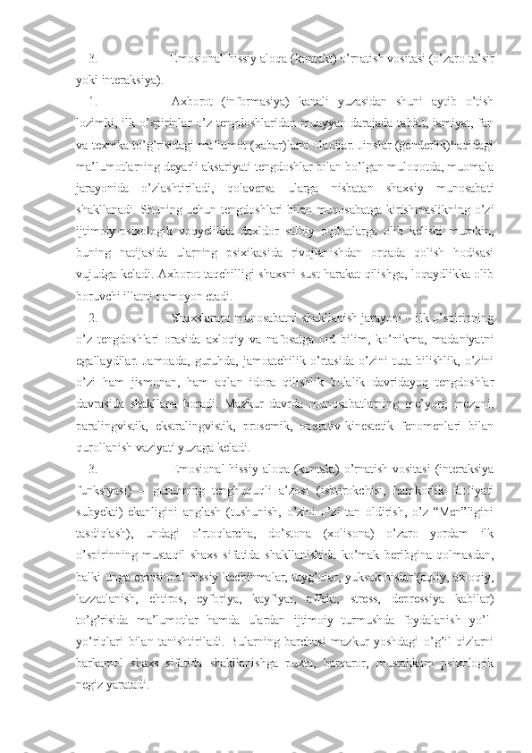 3. Emosional-hissiy aloqa (kontakt) o’rnatish vositasi (o’zaro ta’sir
yoki interaksiya).
1. Axborot   (informasiya)   kanali   yuzasidan   shuni   aytib   o’tish
lozimki, ilk o’spirinlar  o’z tengdoshlaridan  muayyan darajada tabiat, jamiyat, fan
va texnika to’g’risidagi ma’lumot (xabar)larni oladilar. Jinslar (genderlik)haqidagi
ma’lumotlarning deyarli aksariyati tengdoshlar bilan bo’lgan muloqotda, muomala
jarayonida   o’zlashtiriladi,   qolaversa   ularga   nisbatan   shaxsiy   munosabati
shakllanadi. Shuning uchun tengdoshlari bilan munosabatga kirishmaslikning o’zi
ijtimoiy-psixologik   voqyelikka   daxldor   salbiy   oqibatlarga   olib   kelishi   mumkin,
buning   natijasida   ularning   psixikasida   rivojlanishdan   orqada   qolish   hodisasi
vujudga keladi. Axborot taqchilligi shaxsni  sust harakat qilishga, loqaydlikka olib
boruvchi illatni namoyon etadi. 
2. Shaxslararo munosabatni shakllanish jarayoni – ilk o’spirinning
o’z   tengdoshlari   orasida   axloqiy   va   nafosatga   oid   bilim,   ko’nikma,   madaniyatni
egallaydilar.   Jamoada,   guruhda,   jamoatchilik   o’rtasida   o’zini   tuta   bilishlik,   o’zini
o’zi   ham   jismonan,   ham   aqlan   idora   qilishlik   bolalik   davridayoq   tengdoshlar
davrasida   shakllana   boradi.   Mazkur   davrda   munosabatlarning   me’yori,   mezoni,
paralingvistik,   ekstralingvistik,   prosemik,   operativ-kinestetik   fenomenlari   bilan
qurollanish vaziyati yuzaga keladi.
3. Emosional-hissiy aloqa (kontakt) o’rnatish vositasi  (interaksiya
funksiyasi)   –   guruhning   tenghuquqli   a’zosi   (ishtirokchisi,   hamkorlik   faoliyati
subyekti)   ekanligini   anglash   (tushunish,   o’zini   o’zi   tan   oldirish,   o’z   “Men”ligini
tasdiqlash),   undagi   o’rtoqlarcha,   do’stona   (xolisona)   o’zaro   yordam   ilk
o’spirinning   mustaqil   shaxs   sifatida   shakllanishida   ko’mak   beribgina   qolmasdan,
balki unga emosional-hissiy kechinmalar, tuyg’ular, yuksak hislar (aqliy, axloqiy,
lazzatlanish,   ehtiros,   eyforiya,   kayfiyat,   affekt,   stress,   depressiya   kabilar)
to’g’risida   ma’lumotlar   hamda   ulardan   ijtimoiy   turmushda   foydalanish   yo’l-
yo’riqlari   bilan   tanishtiriladi.   Bularning   barchasi   mazkur   yoshdagi   o’g’il-qizlarni
barkamol   shaxs   sifatida   shakllanishga   puxta,   barqaror,   mustahkam   psixologik
negiz yaratadi.  