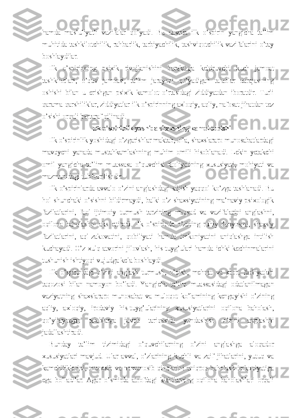 hamda   mas’uliyatli   vazifalar   qo’yadi.   Bu   davrda   ilk   o’spirin   yangicha   ta’lim
muhitida   tashkilotchilik,   rahbarlik,   tarbiyachilik,   tashviqotchilik   vazifalarini   o’tay
boshlaydilar.
Ilk   o’spirinning   psixik   rivojlanishini   harakatga   keltiruvchi   kuch   jamoat
tashkilotlari,   o’quv   jamoasi,   ta’lim   jarayoni   qo’yadigan   talablar   darajasining
oshishi   bilan   u   erishgan   psixik   kamolot   o’rtasidagi   ziddiyatdan   iboratdir.   Turli
qarama-qarshiliklar, ziddiyatlar ilk o’spirinning axloqiy, aqliy, nafosat jihatdan tez
o’sishi orqali bartaraf qilinadi.
Ilk o’spirinlik yoshida shaxsning kamol topishi
Ilk o’spirinlik yoshidagi o’zgarishlar maktab, oila, shaxslararo munosabatlardagi
mavqyeni   yanada   mustahkamlashning   muhim   omili   hisoblanadi.   Lekin   yetakchi
omil   yangicha   ta’lim   muassasa   o’quvchisi   faoliyatining   xususiyati,   mohiyati   va
mazmunidagi tub burilishdir.
Ilk o’spirinlarda avvalo o’zini  anglashdagi  siljish yaqqol  ko’zga tashlanadi. Bu
hol   shunchaki   o’sishni   bildirmaydi,   balki   o’z   shaxsiyatining   ma’naviy-psixologik
fazilatlarini,   faol   ijtimoiy   turmush   tarzining   maqsad   va   vazifalarini   anglashni,
oqilona   baholashni   aks   ettiradi.   Ilk   o’spirinda   o’zining   ruhiy   dunyosini,   shaxsiy
fazilatlarini,   aql-zakovatini,   qobiliyati   hamda   imkoniyatini   aniqlashga   intilish
kuchayadi.   O’z   xulq-atvorini   jilovlash,   his-tuyg’ulari   hamda   ichki   kechinmalarini
tushunish ishtiyoqi vujudga kela boshlaydi.
Ilk   o’spirindagi   o’zini   anglash   turmush,   o’qish,   mehnat   va   sport   faoliyatlari
taqozosi   bilan   namoyon   bo’ladi.   Yangicha   ta’lim   muassasidagi   odatlanilmagan
vaziyatning   shaxslararo   munosabat   va   muloqot   ko’lamining   kengayishi   o’zining
aqliy,   axloqiy,   irodaviy   his-tuyg’ularining   xususiyatlarini   oqilona   baholash,
qo’yilayotgan   talablarga   ja vob   tariqasida   yondashish   o’zini   anglashni
jadallashtiradi. 
Bunday   ta’lim   tizimidagi   o’quvchilarning   o’zini   anglashga   aloqador
xususiyatlari   mavjud.   Ular   avval,   o’zlarining   kuchli   va   zaif   jihatlarini,   yutuq   va
kamchiliklarini, munosib va nomunosib qiliqlarini aniqroq baholash imkoniyatiga
ega   bo’ladilar.   Agar   o’smirda   atrofdagi   kishilarning   oqilona   baholashlari   orqali 