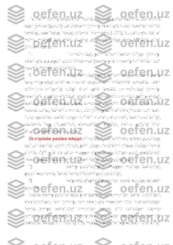 Ilk   o’spirinlarning   tengdoshlari   haqida   mulohaza   yuritar   ekanmiz,   ular   ishtirok
etgan jamoasi (guruhi) tushunchasini  ijtimoiy-psixologik nuqtai nazaridan izohlab
berishga,   tavsiflashga   harakat   qilamiz.   Bizningcha   (E.G’.),   bu   tushuncha   ikki   xil
ma’no,   mohiyat   kasb   etishi,   shuning   uchun   ikki   toifaga   mansub   sifatida   talqin
qilinishi mumkin. 
1. Tor   ma’nodagi,   ya’ni   ko’lami   ixcham   bo’lgan   ijtimoiy-
psixologik   xususiyatli   guruh   birlashmasi   (rasmiy   yoki   norasmiy   bo’lishidan   qat’i
nazar) ko’rinishi, shakli sifatida.
2. Keng   ma’nodagi,   ya’ni   ko’lami   keng,   umuman   olganda
keng   miqyosdagi   tanish   va   notanish   tengdoshlarni   birlashtirish   tariqasida.   Lekin
ta’bir   joiz   bo’lganligi   tufayli   shuni   aytish   kerakki,   tor   ma’nodagi   ijtimoiy-
psixologik   guruhlar   sifatidagi   tengdoshlar   jamoasi   bir   tomondan   turli   yoshdagi,
kasbdagi   yoshlarni,   masalan,   sport   komandasi   a’zolarini   o’z   ichiga  qamrab   olishi
nazarda tutilsa, ikkinchi tomondan, ular ijtimoiy kelib chiqisha jihatdan turli kasb-
hunar   egalaridan   tashkil   topgan   bo’lishi   mumkin,   chunonchi,   kasb-hunar   kolleji,
akademik   lisey   o’quvchilari,   xizmatchilar,   ishchilar,   qishloq   xo’jaligi   bilan
shug’ullanuvchilar va boshqalar.  
Ilk o’spirinlar psixikasi tadqiqot  qilinar ekan, ular ko’pincha referent guruhlarga
taalluqli ekanligi uqtirib o’tiladi, ya’ni ularga o’z ta’sirini o’tkaza oladigan hamda
alohida o’g’il   yoki  qiz  uchun  muayyan qiymatga  ega  bo’lgan  guruh gavdalanadi.
Psixologiya fanida ilk o’spirinlik davri ikki xil guruhga ajratiladi:
1) rasmiy   guruhlar,   ya’ni   muayyan   muhitga   daxldorligi,
yaqqol vaqt hamda fazoda hamkorlik tizimiga aloqadorligi;
2) ixtiyorsiz,   g’ayritabiiy,   spontan   tarzda   vujudga   keluvchi
guruhlar.
Odatda   rasmiy   guruhlar   katta   yoshdagi   insonlar   tomonidan   tashkil   toptirilgan,
shakllantirilgan,   ham   ijtimoiy,   ham   psixologik   mexanizm   bilan   boshqariladigan
hamda   jamiyat   tashkilotlari   tomonidan   nazorat   qilib   turiladigan   odamlar
jamlanmasi   (birlashmasi)dir.   Ijtimoiy-psixologik   nuqtai   nazaridan   ular   ham   o’z
navbatida ikkitaga bo’linadi: a) o’rta maktab, akademik lisey va kasb-hunar kolleji 