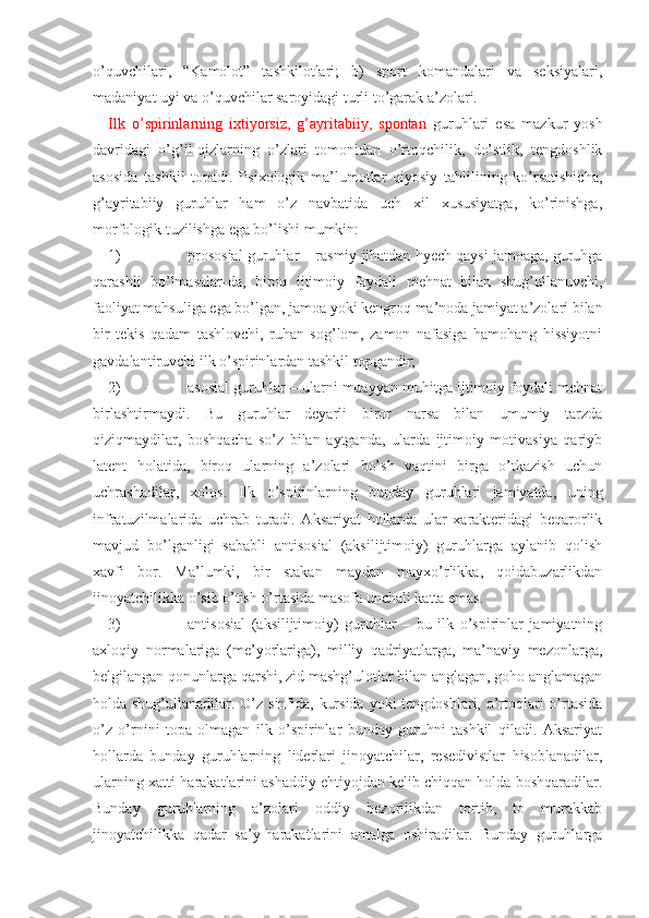 o’quvchilari,   “Kamolot”   tashkilotlari;   b)   sport   komandalari   va   seksiyalari,
madaniyat uyi va o’quvchilar saroyidagi turli to’garak a’zolari.
Ilk   o’spirinlarning   ixtiyorsiz,   g’ayritabiiy,   spontan   guruhlari   esa   mazkur   yosh
davridagi   o’g’il-qizlarning   o’zlari   tomonidan   o’rtoqchilik,   do’stlik,   tengdoshlik
asosida   tashkil   topadi.   Psixologik   ma’lumotlar   qiyosiy   tahlilining   ko’rsatishicha,
g’ayritabiiy   guruhlar   ham   o’z   navbatida   uch   xil   xususiyatga,   ko’rinishga,
morfologik tuzilishga ega bo’lishi mumkin:
1) prososial guruhlar – rasmiy jihatdan hyech qaysi jamoaga, guruhga
qarashli   bo’lmasalar-da,   biroq   ijtimoiy   foydali   mehnat   bilan   shug’ullanuvchi,
faoliyat mahsuliga ega bo’lgan, jamoa yoki kengroq ma’noda jamiyat a’zolari bilan
bir   tekis   qadam   tashlovchi,   ruhan   sog’lom,   zamon   nafasiga   hamohang   hissiyotni
gavdalantiruvchi ilk o’spirinlardan tashkil topgandir;
2) asosial guruhlar – ularni muayyan muhitga ijtimoiy foydali mehnat
birlashtirmaydi.   Bu   guruhlar   deyarli   biror   narsa   bilan   umumiy   tarzda
qiziqmaydilar,   boshqacha   so’z   bilan   aytganda,   ularda   ijtimoiy   motivasiya   qariyb
latent   holatida,   biroq   ularning   a’zolari   bo’sh   vaqtini   birga   o’tkazish   uchun
uchrashadilar,   xolos.   Ilk   o’spirinlarning   bunday   guruhlari   jamiyatda,   uning
infratuzilmalarida   uchrab   turadi.   Aksariyat   hollarda   ular   xarakteridagi   beqarorlik
mavjud   bo’lganligi   sababli   antisosial   (aksilijtimoiy)   guruhlarga   aylanib   qolish
xavfi   bor.   Ma’lumki,   bir   stakan   maydan   mayxo’rlikka,   qoidabuzarlikdan
jinoyatchilikka o’sib o’tish o’rtasida masofa unchali katta emas.
3) antisosial   (aksilijtimoiy)   guruhlar   –   bu   ilk   o’spirinlar   jamiyatning
axloqiy   normalariga   (me’yorlariga),   milliy   qadriyatlarga,   ma’naviy   mezonlarga,
belgilangan qonunlarga qarshi, zid mashg’ulotlar bilan anglagan, goho anglamagan
holda shug’ullanadilar. O’z sinfida, kursida yoki  tengdoshlari, o’rtoqlari  o’rtasida
o’z   o’rnini   topa   olmagan   ilk   o’spirinlar   bunday   guruhni   tashkil   qiladi.   Aksariyat
hollarda   bunday   guruhlarning   liderlari   jinoyatchilar,   resedivistlar   hisoblanadilar,
ularning xatti-harakatlarini ashaddiy ehtiyojdan kelib chiqqan holda boshqaradilar.
Bunday   guruhlarning   a’zolari   oddiy   bezorilikdan   tortib,   to   murakkab
jinoyatchilikka   qadar   sa’y-harakatlarini   amalga   oshiradilar.   Bunday   guruhlarga 