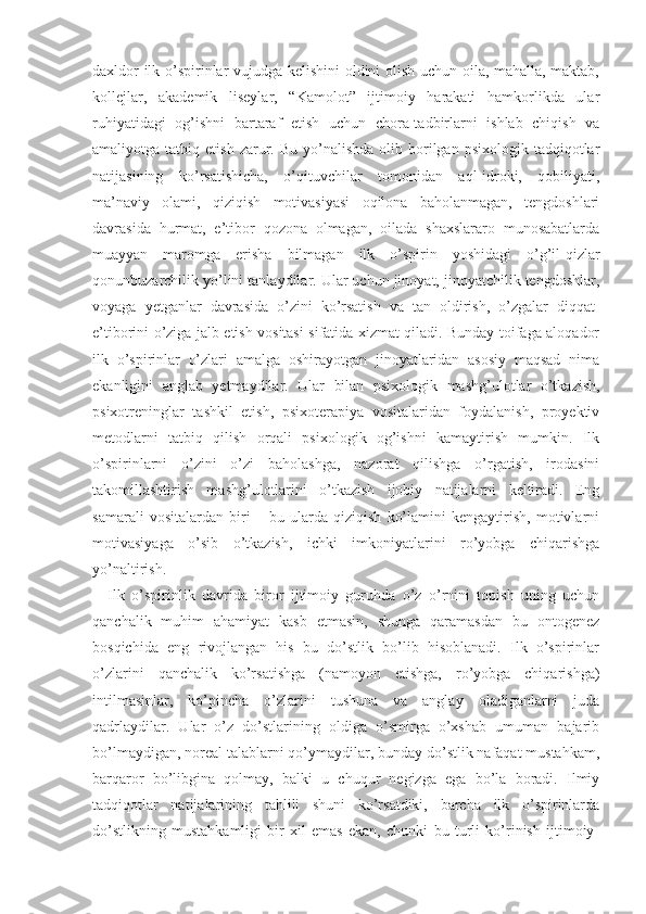 daxldor ilk o’spirinlar vujudga kelishini oldini olish uchun oila, mahalla, maktab,
kollejlar,   akademik   liseylar,   “Kamolot”   ijtimoiy   harakati   hamkorlikda   ular
ruhiyatidagi   og’ishni   bartaraf   etish   uchun   chora-tadbirlarni   ishlab   chiqish   va
amaliyotga  tatbiq  etish  zarur.  Bu  yo’nalishda   olib  borilgan  psixologik  tadqiqotlar
natijasining   ko’rsatishicha,   o’qituvchilar   tomonidan   aql-idroki,   qobiliyati,
ma’naviy   olami,   qiziqish   motivasiyasi   oqilona   baholanmagan,   tengdoshlari
davrasida   hurmat,   e’tibor   qozona   olmagan,   oilada   shaxslararo   munosabatlarda
muayyan   maromga   erisha   bilmagan   ilk   o’spirin   yoshidagi   o’g’il-qizlar
qonunbuzarchilik yo’lini tanlaydilar. Ular uchun jinoyat, jinoyatchilik tengdoshlar,
voyaga   yetganlar   davrasida   o’zini   ko’rsatish   va   tan   oldirish,   o’zgalar   diqqat-
e’tiborini o’ziga jalb etish vositasi sifatida xizmat qiladi. Bunday toifaga aloqador
ilk   o’spirinlar   o’zlari   amalga   oshirayotgan   jinoyatlaridan   asosiy   maqsad   nima
ekanligini   anglab   yetmaydilar.   Ular   bilan   psixologik   mashg’ulotlar   o’tkazish,
psixotreninglar   tashkil   etish,   psixoterapiya   vositalaridan   foydalanish,   proyektiv
metodlarni   tatbiq   qilish   orqali   psixologik   og’ishni   kamaytirish   mumkin.   Ilk
o’spirinlarni   o’zini   o’zi   baholashga,   nazorat   qilishga   o’rgatish,   irodasini
takomillashtirish   mashg’ulotlarini   o’tkazish   ijobiy   natijalarni   keltiradi.   Eng
samarali   vositalardan   biri   –   bu   ularda   qiziqish   ko’lamini   kengaytirish,   motivlarni
motivasiyaga   o’sib   o’tkazish,   ichki   imkoniyatlarini   ro’yobga   chiqarishga
yo’naltirish. 
Ilk   o’spirinlik   davrida   biror   ijtimoiy   guruhda   o’z   o’rnini   topish   uning   uchun
qanchalik   muhim   ahamiyat   kasb   etmasin,   shunga   qaramasdan   bu   ontogenez
bosqichida   eng   rivojlangan   his   bu   do’stlik   bo’lib   hisoblanadi.   Ilk   o’spirinlar
o’zlarini   qanchalik   ko’rsatishga   (namoyon   etishga,   ro’yobga   chiqarishga)
intilmasinlar,   ko’pincha   o’zlarini   tushuna   va   anglay   oladiganlarni   juda
qadrlaydilar.   Ular   o’z   do’stlarining   oldiga   o’smirga   o’xshab   umuman   bajarib
bo’lmaydigan, noreal talablarni qo’ymaydilar, bunday do’stlik nafaqat mustahkam,
barqaror   bo’libgina   qolmay,   balki   u   chuqur   negizga   ega   bo’la   boradi.   Ilmiy
tadqiqotlar   natijalarining   tahlili   shuni   ko’rsatdiki,   barcha   ilk   o’spirinlarda
do’stlikning   mustahkamligi   bir   xil   emas   ekan,   chunki   bu   turli   ko’rinish   ijtimoiy- 