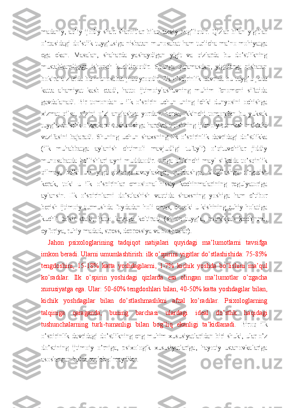 madaniy,   aqliy-ijodiy   shart-sharoitlar   bilan   uzviy   bog’liqdir.   Qizlar   bilan   yigitlar
o’rtasidagi do’stlik tuyg’usiga nisbatan munosabat ham turlicha ma’no-mohiyatga
ega   ekan.   Masalan,   shaharda   yashaydigan   yigit   va   qizlarda   bu   do’stlikning
mustahkamligiga   ishonch   kuchliroqdir.   Shunga   qaramasdan,   yigitlarga   nisbatan
bokira   qizlarda   bu   munosabat   jiddiyroqdir.   Ilk   o’spirinlik   davrida   bu   tuyg’u   juda
katta   ahamiyat   kasb   etadi,   hatto   ijtimoiylashuvning   muhim   fenomeni   sifatida
gavdalanadi.   Bir   tomondan   u   ilk   o’spirin   uchun   uning   ichki   dunyosini   ochishga
xizmat   qilsa,   o’zini   o’zi   anglashga   yordam   bersa,   ikkinchi   tomondan   bu   yuksak
tuyg’u do’stlik o’zgalarni tushunishga harakat qilishning ijtimoiy turmush maktabi
vazifasini   bajaradi.   Shuning   uchun   shaxsning   ilk   o’spirinlik   davridagi   do’stlikka
(ilk   muhabbatga   aylanish   ehtimoli   mavjudligi   tufayli)   o’qituvchilar   jiddiy
munosabatda   bo’lishlari   ayni   muddaodir.   Unga   o’tkinchi   mayl   sifatida   to’sqinlik
qilmay,   balki   uni   yigit-qizlarga   avaylashga,   qadrlashga,   ulug’lashga   o’rgatish
kerak,   toki   u   ilk   o’spirinlar   emosional-hissiy   kechinmalarining   regulyatoriga
aylansin.   Ilk   o’spirinlarni   do’stlashish   vaqtida   shaxsning   yoshiga   ham   e’tibor
berish   ijtimoiy   turmushda   foydadan   holi   emas,   chunki   u   kishining   ruhiy   holatiga
kuchli   ta’sir   etadi,   hatto   larzaga   keltiradi   (shirin   tuyg’u,   murakkab   kechinma,
eyforiya, ruhiy madad, stress, depressiya va boshqalar).
Jahon   psixologlarining   tadqiqot   natijalari   quyidagi   ma’lumotlarni   tavsifga
imkon beradi. Ularni umumlashtirish: ilk o’spirini yigitlar do’stlashishida: 75-85%
tengdoshini,   15-18%   katta   yoshdagilarni,   1-7%   kichik   yoshda   bo’lishini   ma’qul
ko’radilar.   Ilk   o’spirin   yoshidagi   qizlarda   esa   olingan   ma’lumotlar   o’zgacha
xususiyatga ega. Ular: 50-60% tengdoshlari bilan, 40-50% katta yoshdagilar bilan,
kichik   yoshdagilar   bilan   do’stlashmaslikni   afzal   ko’radilar.   Psixologlarning
talqiniga   qaraganda,   buning   barchasi   ulardagi   ideal   do’stlik   haqidagi
tushunchalarning   turli-tumanligi   bilan   bog’liq   ekanligi   ta’kidlanadi.   Biroq   ilk
o’spirinlik davridagi  do’stlikning  eng muhim  xususiyatlaridan biri  shuki, ular  o’z
do’stining   ijtimoiy   o’rniga,   psixologik   xususiyatlariga,   hayotiy   ustanovkalariga
asoslangan holda tanlab olmaydilar.  