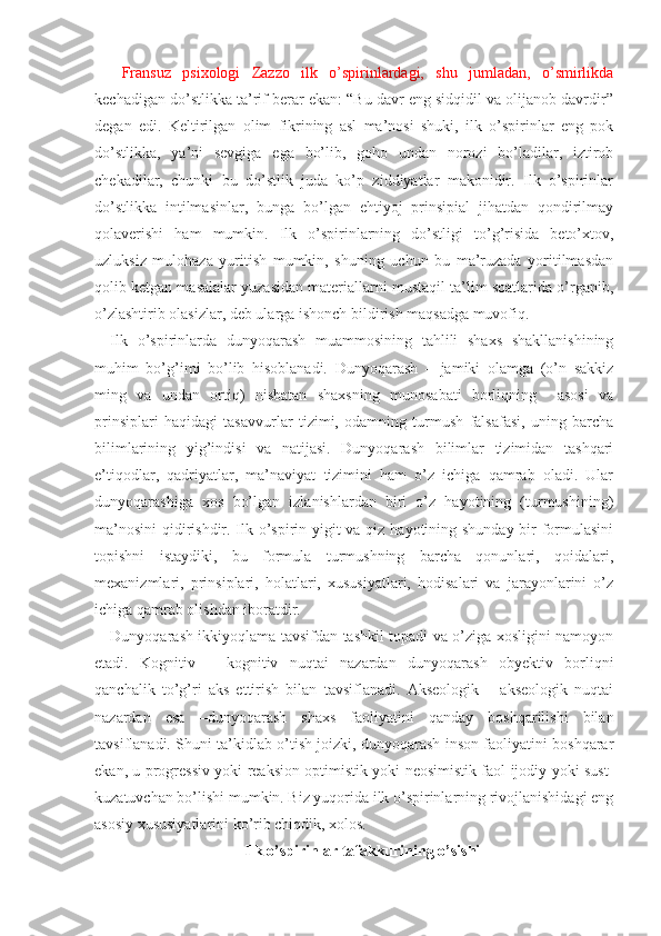   Fransuz   psixologi   Zazzo   ilk   o’spirinlardagi,   shu   jumladan,   o’smirlikda
kechadigan do’stlikka ta’rif berar ekan: “Bu davr eng sidqidil va olijanob davrdir”
degan   edi.   Keltirilgan   olim   fikrining   asl   ma’nosi   shuki,   ilk   o’spirinlar   eng   pok
do’stlikka,   ya’ni   sevgiga   ega   bo’lib,   goho   undan   norozi   bo’ladilar,   iztirob
chekadilar,   chunki   bu   do’stlik   juda   ko’p   ziddiyatlar   makonidir.   Ilk   o’spirinlar
do’stlikka   intilmasinlar,   bunga   bo’lgan   ehtiyoj   prinsipial   jihatdan   qondirilmay
qolaverishi   ham   mumkin.   Ilk   o’spirinlarning   do’stligi   to’g’risida   beto’xtov,
uzluksiz   mulohaza   yuritish   mumkin,   shuning   uchun   bu   ma’ruzada   yoritilmasdan
qolib ketgan masalalar yuzasidan materiallarni mustaqil ta’lim soatlarida o’rganib,
o’zlashtirib olasizlar, deb ularga ishonch bildirish maqsadga muvofiq.
Ilk   o’spirinlarda   dunyoqarash   muammosining   tahlili   shaxs   shakllanishining
muhim   bo’g’imi   bo’lib   hisoblanadi.   Dunyoqarash   –   jamiki   olamga   (o’n   sakkiz
ming   va   undan   ortiq)   nisbatan   shaxsning   munosabati   borliqning     asosi   va
prinsiplari   haqidagi   tasavvurlar   tizimi,   odamning   turmush   falsafasi,   uning   barcha
bilimlarining   yig’indisi   va   natijasi.   Dunyoqarash   bilimlar   tizimidan   tashqari
e’tiqodlar,   qadriyatlar,   ma’naviyat   tizimini   ham   o’z   ichiga   qamrab   oladi.   Ular
dunyoqarashiga   xos   bo’lgan   izlanishlardan   biri   o’z   hayotining   (turmushining)
ma’nosini  qidirishdir. Ilk o’spirin yigit va qiz hayotining shunday bir  formulasini
topishni   istaydiki,   bu   formula   turmushning   barcha   qonunlari,   qoidalari,
mexanizmlari,   prinsiplari,   holatlari,   xususiyatlari,   hodisalari   va   jarayonlarini   o’z
ichiga qamrab olishdan iboratdir. 
Dunyoqarash ikkiyoqlama tavsifdan tashkil topadi va o’ziga xosligini namoyon
etadi.   Kognitiv   –   kognitiv   nuqtai   nazardan   dunyoqarash   obyektiv   borliqni
qanchalik   to’g’ri   aks   ettirish   bilan   tavsiflanadi.   Akseologik   –   akseologik   nuqtai
nazardan   esa   –dunyoqarash   shaxs   faoliyatini   qanday   boshqarilishi   bilan
tavsiflanadi. Shuni ta’kidlab o’tish joizki, dunyoqarash inson faoliyatini boshqarar
ekan, u progressiv yoki reaksion optimistik yoki neosimistik faol ijodiy yoki sust-
kuzatuvchan bo’lishi mumkin. Biz yuqorida ilk o’spirinlarning rivojlanishidagi eng
asosiy xususiyatlarini ko’rib chiqdik, xolos.       
Ilk o’spirinlar tafakkurining o’sishi 