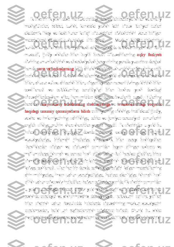 Ilk o’spirinlik yosh davri ma’ruza tipidagi darslar, la boratoriya ishlari va amaliy
mashg’ulotlar,   referat,   tuzish,   konspekt   yozish   kabi   o’quv   faoliyati   turlari
akademik   lisey   va   kasb-hunar   kolleji   o’quvchilari   o’zlashtirishi   zarur   bo’lgan
materiallarni   mustaqil   tushunishga   olib   keladi.         Mazkur   faoliyat   tiplarining
kundan-kunga   ko’proq   ahamiyat   kasb   etishi   natijasida   tafakkur   borgan   sari   faol,
mustaqil,   ijodiy   xislatlar   bilan   boyib   boradi.   O’quvchilarning   aqliy   faoliyati
o’zining umumlashtirish va abstraksiyalash jarayonining yanada yuqoriroq darajasi
hamda  narsa va hodisalarning  kelib chiqish sababini tushuntirish an’anasining ortib
borishi   ajralib   turadi.   Bu   ba’zi     holatlarning   chin   yoki   chin   emasligini   ko’rsatish
bilan, chuqur xulosa chiqarish bilan, o’rganilayotgan narsani tizimga kiritish bilan
tavsiflanadi   va   tafakkurning   tanqidiyligi   bilan   boshqa   yosh   davrdagi
o’quvchilardan   ham   sifat,   ham   miqdor   jihatidan   tafovutlanib   turadi.   Bulariing
barchasi   ilmiy-nazariy   tafakkurning   shakllanishiga   va   tevarak-atrofdagi   voqyelik
haqidagi   umumiy  qonuniyatlarni  bilish   qobiliyatiniig  o’sishiga   intellektual-ijodiy,
zaxira   va   imkoniyatining   ochilishiga,   tabiat   va   jamiyat   taraqqiyoti   qonunlarini
anglab   olishga   muhim   shart-sharoitlar   yaratib   beradi.   Ilk   o’spirinlar   u   yoki   bu
holatni   asoslangan,   isbotlagan   davrda   ularning   asosiy   tomoniga,   muhim
xususiyatlariga,   birlamchi   jihatlariga   sinchkovlik   bilan   qaray   boshlaydilar.
Darsliklardan   o’qigan   va   o’qituvchi   tomonidan   bayon   qilingan   axborot   va
ma’lumotlarga   ishonch   va   qanoat   hosil   qilish   uchun   faol   harakat   qiladilar,   biroq
o’smirlar   singari   obro’   ketidan   ko’r-ko’rona   ergashish   holati   ularda   juda   kam
ko’zga   tashlanadi.   Ular   har   bir   darsda   tanishishga   to’g’ri   kelgan   materiallarning
chin   mohiyatiga,   inson   uchun   zaruriyatligiga,   haqiqat   ekanligiga   ishonch   hosil
qilish uchun to’xtovsiz intiladilar. Ba’zan ta’lim jarayonida ilk o’spirin tomonidan
u   yoki   bu   narsaga   nisbatan   e’tiroz   yoki   shubha   tug’ilsa,   o’qituvchi   uni   nohaq
ravishda   qoralaydi   va   «ishonmovchi»   deb   ayblaydi.   Tafakkurni   oqilona   yo’llari
bilan   o’stirish   uchun   favqulodda   holatlarda   o’quvchining   mazkur   xususiyatini
qoralamasdan,   balki   uni   rag’batlantirish   to’g’riroq   bo’ladi.   Chunki   bu   xislat
rivojlanishi natijasida narsa va hodisalarni asoslash, dalillash, isbotlash, ishontirish 