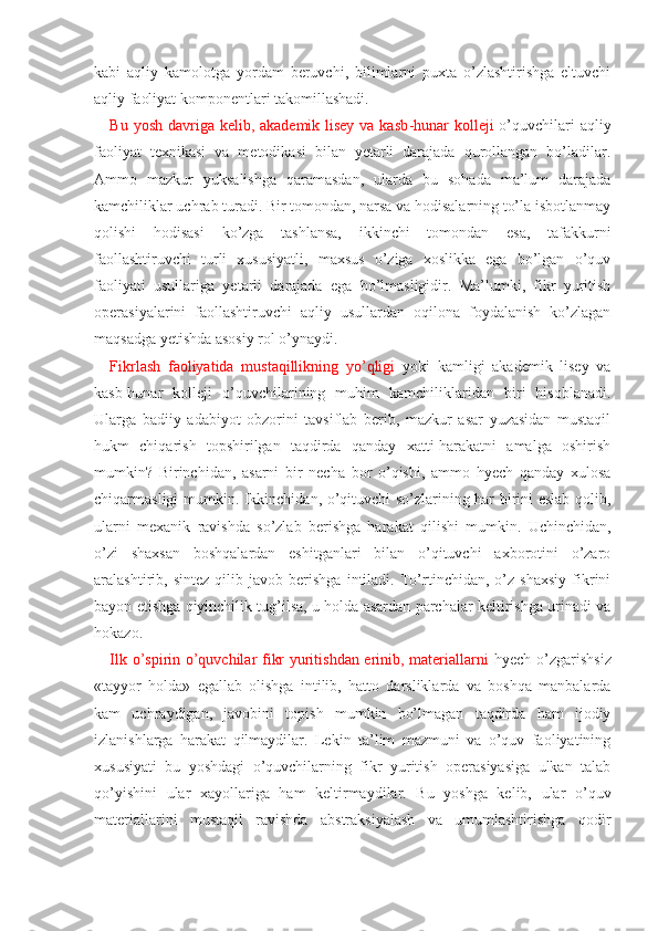 kabi   aqliy   kamolotga   yordam   beruvchi,   bilimlarni   puxta   o’zlashtirishga   eltuvchi
aqliy faoliyat komponentlari takomillashadi.
Bu yosh davriga kelib, akademik lisey va kasb -hunar  kolleji   o’quvchilari aqliy
faoliyat   texnikasi   va   metodikasi   bilan   yetarli   darajada   qurollangan   bo’ladilar.
Ammo   mazkur   yuksalishga   qaramasdan,   ularda   bu   sohada   ma’lum   darajada
kamchiliklar uchrab turadi. Bir tomondan, narsa va hodisalarning to’la isbotlanmay
qolishi   hodisasi   ko’zga   tashlansa,   ikkinchi   tomondan   esa,   tafakkurni
faollashtiruvchi   turli   xususiyatli,   maxsus   o’ziga   xoslikka   ega   bo’lgan   o’quv
faoliyati   usullariga   yetarli   darajada   ega   bo’lmasligidir.   Ma’lumki,   fikr   yuritish
operasiyalarini   faollashtiruvchi   aqliy   usullardan   oqilona   foydalanish   ko’zlagan
maqsadga yetishda asosiy rol o’ynaydi.
Fikrlash   faoliyatida   mustaqillikning   yo’qligi   yoki   kamligi   akademik   lisey   va
kasb -hunar   kolleji   o’quvchilarining   muhim   kamchiliklaridan   biri   hisoblanadi.
Ularga   badiiy   adabiyot   obzorini   tavsiflab   berib,   mazkur   asar   yuzasidan   mustaqil
hukm   chiqarish   topshirilgan   taqdirda   qanday   xatti-harakatni   amalga   oshirish
mumkin?   Birinchidan,   asarni   bir   necha   bor   o’qishi,   ammo   hyech   qanday   xulosa
chiqarmasligi mumkin. Ikkinchidan, o’qituvchi so’zlarining har birini eslab qolib,
ularni   mexanik   ravish da   so’zlab   berishga   harakat   qilishi   mumkin.   Uchinchidan,
o’zi   shaxsan   boshqalardan   eshitganlari   bilan   o’qituvchi   axborotini   o’zaro
aralashtirib,   sintez   qilib   javob   berishga   intiladi.   To’rtinchidan,   o’z   shaxsiy   fikrini
bayon etishga qiyinchilik tug’ilsa, u holda asardan parchalar keltirishga urinadi va
hokazo.
Ilk o’spirin o’quvchilar fikr yuritishdan erinib, materiallarni   hyech o’zgarishsiz
«tayyor   holda»   egallab   olishga   intilib,   hatto   darsliklarda   va   boshqa   manbalarda
kam   uchraydigan,   javobini   topish   mumkin   bo’lmagan   taqdirda   ham   ijodiy
izlanishlarga   harakat   qilmaydilar.   Lekin   ta’lim   mazmuni   va   o’quv   faoliyatining
xususiyati   bu   yoshdagi   o’quvchilarning   fikr   yuritish   operasiyasiga   ulkan   talab
qo’yishini   ular   xayollariga   ham   keltirmaydilar.   Bu   yoshga   kelib,   ular   o’quv
materiallarini   mustaqil   ravishda   abstraksiyalash   va   umumlashtirishga   qodir 