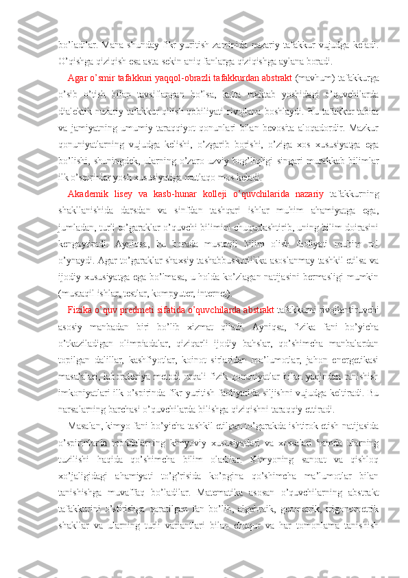 bo’ladilar.   Mana   shunday   fikr   yuritish   zaminida   nazariy   tafakkur   vujudga   keladi.
O’qishga qiziqish esa asta-sekin aniq fanlarga qiziqishga aylana boradi.
Agar o’smir tafakkuri yaqqol-obrazli tafakkurdan abstrakt  (mavhum) tafakkurga
o’sib   o’tish   bilan   tavsiflangan   bo’lsa,   katta   maktab   yoshidagi   o’quvchilarda
dialektik-nazariy  tafakkur   qilish  qobiliyati   rivojlana  boshlaydi.  Bu  tafakkur   tabiat
va   jamiyatning   umumiy   taraqqiyot   qonunlari   bilan   bevosita   aloqadordir.   Mazkur
qonuniyatlarning   vujudga   kelishi,   o’zgarib   borishi,   o’ziga   xos   xususiyatga   ega
bo’lishi,   shuningdek,   ularning   o’zaro   uzviy   bog’liqligi   singari   murakkab   bilimlar
ilk o’spirinlar yosh xususiyatiga mutlaqo mos keladi.
Akademik   lisey   va   kasb -hunar   kolleji   o’quvchilarida   nazariy   tafakkurning
shakllanishida   darsdan   va   sinfdan   tashqari   ishlar   muhim   ahamiyatga   ega,
jumladan, turli to’garaklar o’quvchi bilimini chuqurlashtirib, uning bilim doirasini
kengaytiradi.   Ayniqsa,   bu   borada   mustaqil   bilim   olish   faoliyati   muhim   rol
o’ynaydi. Agar to’garaklar shaxsiy tashabbuskorlikka asoslanmay tashkil etilsa va
ijodiy xususiyatga  ega bo’lmasa,  u holda ko’zlagan natijasini  bermasligi  mumkin
(mustaqil ishlar, testlar, kompyuter, internet).
Fizika o’quv predmeti sifatida o’quvchilarda abst rakt  tafakkurni rivojlantiruvchi
asosiy   manbadan   biri   bo’lib   xizmat   qiladi.   Ayniqsa,   fizika   fani   bo’yicha
o’tkaziladigan   olimpiadalar,   qiziqarli   ijodiy   bahslar,   qo’shimcha   manbalardan
topilgan   dalillar,   kashfiyotlar,   koinot   sirlaridan   ma’lumotlar,   jahon   energetikasi
masalalari,   laboratoriya   metodi   orqali   fizik   qonuniyatlar   bilan   yaqindan   tanishish
imkoniyatlari ilk o’spirinda fikr yuritish faoliyatida siljishni vujudga keltiradi. Bu
narsalarning barchasi o’quvchilarda bilishga qiziqishni taraqqiy ettiradi.
Masalan, kimyo fani bo’yicha tashkil etilgan to’garakda ishtirok etish natijasida
o’spirinlarda   moddalarning   kimyoviy   xususiyatlari   va   xossalari   hamda   ularning
tuzilishi   haqida   qo’shimcha   bilim   oladilar.   Kimyoning   sanoat   va   qishloq
xo’jaligidagi   ahamiyati   to’g’risida   ko’pgina   qo’shimcha   ma’lumotlar   bilan
tanishishga   muvaffaq   bo’ladilar.   Matematika   asosan   o’quvchilarning   abstrakt
tafakkurini   o’stirishga   qaratilgan   fan   bo’lib,   algebraik,   geometrik,   trigonometrik
shakllar   va   ularning   turli   variantlari   bilan   chuqur   va   har   tomonlama   tanishish 