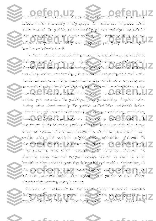 muhim   ahamiyat   kasb   etadi.   Adabiyot   ilk   o’spirinlarda   mantiqiy   va   ijodiy
tafakkur ni   o’stirishda   asosiy   rol   o’ynaydigan   fan   hisoblanadi.   To’garaklar   ta’siri
ostida   mustaqil   fikr   yuritish,   aqlning   tanqidiyligi,   nutq   madaniyati   tez   sur’atlar
bilan   taraqqiy   eta   boshlaydi   Bundan   tashqari,   ilk   o’spirinning   badiiy   san’atga
bo’lgan   qobiliyati   o’sadi,   badiiy   didi,   ijodiy   qobiliyati,   ijodiy   fikri   va   xayoli
kamolot sari ko’tarila boradi.
Ilk o’spirin o’quvchilar tafakkurining mustaqillik darajasini vujudga keltirishda
o’qituvchining   o’zi   ulkan   rol   o’ynaydi.   Birinchidan,   u   o’quvchilarni
o’rganilayotgan qonuniyat va xossalarning to’g’riligi haqida ishonch hosil qilishga,
mavzular yuzasidan qanoatlanishga, isbotlash va dalillashga o’rgatib borishi kerak.
Bundan tashqari, sanab o’tilgan jarayonlarni amalga oshirish uchun eng qulay usul
va metodlardan foydalanish kerakligi to’g’risida to’la ma’lumot berilishi maqsadga
muvofiqdir.   Ikkinchidan,   o’qituvchi   o’quvchilarni   narsa   va   hodisalar   haqida
original   yoki   nostandart   fikr   yuritishga,   ijodiy   yondashishga   o’rgatishi   lozim.
Buning   uchun   ularni   man tiliy   fikr   yuritish   usullari   bilan   tanishtirish   darkor.
Uchinchidan, qo’llanaverib eskirib tarixiylikka aylangan so’zlardan, terminlardan,
iboralardan   foydalanishga,   umuman,   shablonizmga   yo’l   qo’ymaslik,   ilk
o’spirinlarni   ijodiy   izlanishga   yetaklashni   hyech   vaqt   diqqat-e’tibordan   chetga
chiqarmaslik zarur. To’rtinchidan, o’qituvchi ilk   o’spirinlarning oldiga bilimlarni
amalda   tatbiq   qilish   vazifasini   qo’yishi   shart.   Beshinchidan,   o’qituvchi   ilk
o’spirinlarning   individual   xususiyatlarini   hisobga   olib,   zaxiradagi   aqliy
imkoniyatlarning   ishga   solishi   maqsadga   molik.   Oltinchidan,   o’qituvchi   ilk
o’spirinlar   oldida   muammoli   vaziyatni   vujudga   keltirishi   va   ularni   hal   qilish
bosqichlari bilan tanishtirib, yechishga da’vat etishi ayni muddao. Yettinchidan, ilk
o’spirinlarning   emosional-irodaviy   xususiyatlarini,   mustahkamlashda   yo’l-yo’riq
ko’rsatishi,   ustanovka   berishi,   ularni   qiyinchiliklarni   yengish   va   oldini   olishga
o’rgatish o’qituvchining kasbiy burchidir.
O’qituvchi   zimmasiga   qo’yilgan   vazifalar   va   shartlarning   barchasi   pedagogik
faoliyatga   tatbiq   qilishga   muyassar   bo’linsa,   hamisha   ularga   rioya   qilinsa,   u
taqdirda   akademik   lisey   va   kasb -hunar   kolleji   o’quvchilari   tafakkurining 