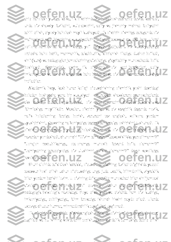 aniq baholash  yuzaga kelsa,  ilk o’spirinda bu holat  boshqacharoq  tarzda kechadi,
unda   o’z   shaxsiy   fazilatini,   xulq-atvorini,   aqliy   va   jismoniy   mehnat   faoliyatini
tahlil qilish, qiyosiy baholash mayli kuchayadi. Ilk o’spirin o’smirga qaraganda o’z
ma’naviyati   va   ruhiyatining   xususiyatlarini   to’laroq   tasavvur   eta   olsa   ham,   ularni
oqilona   baholashda   kamchiliklarga   yo’l   qo’yadi.   Natijada   u   o’z   xususiyatlariga
ortiqcha   baho   berib,   manmanlik,   takabburlik,   kibrlanish   illatiga   duchor   bo’ladi,
sinf (kurs) va pedagoglar jamoalarining a’zolariga g’ayritabiiy munosabatda bo’la
boshlaydi.   Shuningdek,   ayrim   ilk   o’spirinlar   o’z   xatti-harakatlari,   aqliy
imkoniyatlari va qiziqishlariga past baho beradilar va o’zlarini kamtarona tutishga
intiladilar.     
Akademik   lisey,   kasb-hunar   kolleji   o’quvchisining   o’smirlik   yoshi   davridagi
boladan   boshqacha   yana   bir   xususiyati   −   murakkab   shaxslararo   munosabatlarda
aks   etuvchi   burch,   vijdon   hissi,   o’z   qadr-qimmatini   e’zozlash,   sezish   va
fahmlashga   moyillikdir.   Masalan,   o’spirin   yigit   va   qiz   sezgirlik   deganda   nozik,
nafis   holatlarning   farqiga   borish,   zaruratni   tez   anglash,   xolisona   yordam
uyushtirishni, shaxsning nafsoniyatiga tegmasdan amalga oshirishni tushunadi. Ilk
o’spirin   o’zining   ezgu   niyatini   baholashga   jamoada   o’z   o’rnini   belgilash   nuqtai
nazardan yondashadi, chunonchi “O’zim tanlagan mutaxassislikka yaroqlimanmi?”
“Jonajon   respublikamga,   ota-onamga   munosib   farzand   bo’la   olamanmi?”
“Jamiyatning   taraqqiyotiga   o’z   ulushimni   qo’sha   olamanmi?”   degan   savollarga
javob qidiradi.
Shuni alohida ta’kidlash kerakki, o’quvchida o’zining fazilati to’g’risida yaqqol
tasavvur   hosil   qilish   uchun   o’qituvchiga   unga   juda   ustalik,   bilimdonlik,   ziyraklik
bilan yordam berishi lozim. U o’zining do’stona, iliq munosabati bilan sinf jamoasi
a’zolari   e’tiborida   ishonch,   obro’   qozonishi   uchun   har   bir   mulohazasida
pedagogik-psixologik   nazokatga   rioya   qilsa   yigit   va   qizlarda   ham   o’z   kuchiga,
imkoniyatiga,   qobiliyatiga,   fahm-farosatiga   ishonch   hissini   paydo   qiladi.   Ularda
ustozga chuqur hurmat, minnatdorchilik tuyg’ulari uyg’onadi.
Ilk   o’spirin   o’quvchida   o’zini   anglash   negizida   o’zini   o’zi   tarbiyalash   istagi
tug’iladi va bu ishning vositalarini topish, ularni kundalik turmushga tatbiq qilish 