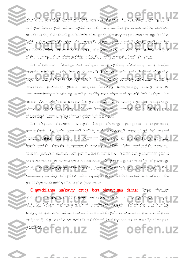 chunki bu yoshdagi kontingentlarga xos xususiyatdir. Bu xususiyat  ularning aqliy
faoliyati   taraqqiyoti   uchun   foydalidir.   Ishonch,   dalillashga   talabchanlik,   asoslash
va isbotlash, o’zlashtirilgan bilimlarni anglash, shaxsiy nuqtai nazarga ega bo’lish
kabi   xislatlarni   e’tibordan   chiqarmaslik   zarur.   O’qituvchi   fikrlash,   analiz   qilish
yo’lini  shunday tushuntirishi kerakki, o’quvchi  mustaqil  va to’g’ri xulosa  chiqara
olsin. Buning uchun o’qituvchida didaktik qobiliyat mavjud bo’lishi shart.
Ilk   o’spirinlar   o’zlariga   xos   bo’lgan   tanqidiylikni,   o’zlarining   aniq   nuqtai
nazarini  adabiyot, tarix, jamiyatshunoslik  fanlaridan ko’ra aniq fanlarni  o’rganish
paytida namoyish qilishlari qiyinroq bo’ladi. Ulardagi tanqidiy tafakkurning, qat’iy
mulohaza   qilishning   yetarli   darajada   taraqqiy   etmaganligi,   badiiy   did   va
umummadaniyat   hissining   kamligi   badiiy   asar   qiymatini   yuzaki   baholashga   olib
keladi.  Asar  to’g’risida  chuqur  fikr  yuritmasdan  turib  uning  qiymatini   aniqlashga
shoshish   mazkur   yoshdagi   o’quvchilarning   real   turmush   bilan   badiiy   asar
o’rtasidagi farqni anglay olmasligidan kelib chiqadi.
Ilk   o’spirin   o’quvchi   adabiyot   faniga   o’smirga   qaraganda   boshqacharoq
yondashadi.   Bu   ko’p   tarmoqli   bo’lib,   turli   xususiyatli   masalalarni   hal   etishni
nazarda   tutadi.   Jumladan,   ilk   o’spirinni   hayajonga   solgan   savollarga   kitobdan
javob   topish,   shaxsiy   dunyoqarash   pozisiyasi   bilan   o’zini   qoniqtirish,   personaj
idealini yaratish kabilar. Berilgan bu tavsifnoma ilk o’spirin ruhiy olamining to’la
shakllangan holda turmushga kirib kelishidir. Bayon etilganlarga ko’ra, o’quvchiga
o’qituvchining «tayyor» bilim berishi, ularni zerikarli holatga tushirib qo’yadi. Shu
sababdan,   bunday   ko’ngilsiz   holni   vujudga   keltirmaslik   maqsadida   mustaqil   fikr
yuritishga undovchi yo’lni topish juda zarur.
O’quvchilarga   ma’naviy   ozuqa   bera   olmaydigan   darslar   fanga   nisbatan
qiziqishini   susaytiradi.   O’quvchi,   ma’naviy   boylik   orttirish   yo’llarini   izlaydi.
Vujud ga   kelgan   ma’naviy   talabini   qondirishni   istaydi.   Ko’pincha   ular   bunday
ehtiyojini qondirish uchun mustaqil bilim olish yo’l  va usullarini qidiradi. Oqibat
natijada ijodiy izlanish va evristik uslublarni  intuisiyadan  ustun ekanligini  anglab
yetadilar. 