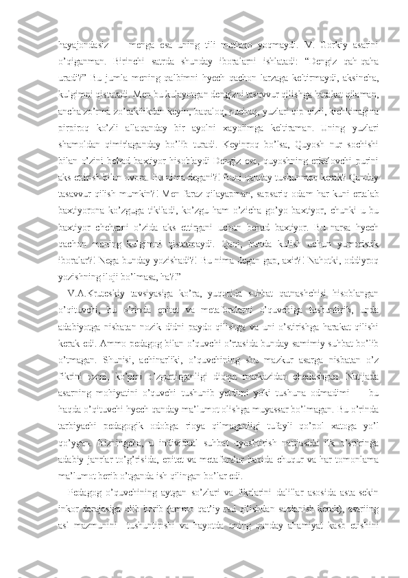 hayajondasiz   —   menga   esa   uning   tili   mutlaqo   yoqmaydi.   M.   Gorkiy   asarini
o’qiganman.   Birinchi   satrda   shunday   iboralarni   ishlatadi:   “Dengiz   qah-qaha
uradi?”   Bu   jumla   mening   qalbimni   hyech   qachon   larzaga   keltirmaydi,   aksincha,
kulgimni qistatadi. Men bu kulayotgan dengizni tasavvur qilishga harakat qilaman,
ancha zo’rma-zo’rakilikdan keyin, baqaloq, puchuq, yuzlari qip-qizil, kichkinagina
pirpiroq   ko’zli   allaqanday   bir   ayolni   xayolimga   keltiraman.   Uning   yuzlari
shamoldan   qimirlaganday   bo’lib   turadi.   Keyinroq   bo’lsa,   Quyosh   nur   sochishi
bilan   o’zini   behad   baxtiyor   hisoblaydi   Dengiz   esa,   quyoshning   erkalovchi   purini
aks ettirish bilan ovora. Bu nima degani?! Buni qanday tushunmoq kerak? Qanday
tasavvur   qilish   mumkin?!   Men   faraz   qilayapman,   sap sariq   odam   har   ku ni   ertalab
baxtiyorona   ko’zguga   tikiladi,   ko’zgu   ham   o’zicha   go’yo   baxtiyor,   chunki   u   bu
baxtiyor   chehrani   o’zida   aks   ettirgani   uchun   behad   baxtiyor.   Bu   narsa   hyech
qachon   mening   kulgimni   qistatmaydi.   Qani,   bunda   kulish   uchun   yumoristik
iboralar?! Nega bunday yozishadi?! Bu nima degan gap, axir?! Nahotki, oddiyroq
yozishning iloji bo’lmasa, ha?!”
V.A.Kruteskiy   tavsiyasiga   ko’ra,   yuqorida   suhbat   qatnashchisi   hisoblangan
o’qituvchi,   bu   o’rinda   epitet   va   metaforalarni   o’quvchiga   tushuntirib,   unda
adabiyotga   nisbatan   nozik   didni   paydo   qilishga   va   uni   o’stirishga   harakat   qilishi
kerak edi. Ammo pedagog bilan o’quvchi o’rtasida bunday samimiy suhbat bo’lib
o’tmagan.   Shunisi,   achinarliki,   o’quvchining   shu   mazkur   asarga   nisbatan   o’z
fikrini   ozmi,   ko’pmi   o’zgartirganligi   diqqat   markazidan   chetlashgan.   Natijada
asarning   mohiyatini   o’quvchi   tushunib   yetdimi   yoki   tushuna   odmadimi   —   bu
haqda o’qituvchi hyech qanday ma’lumot olishga muyassar bo’lmagan. Bu o’rinda
tarbiyachi   pedagogik   odobga   rioya   qilmaganligi   tufayli   qo’pol   xatoga   yo’l
qo’ygan.   Bizningcha,   u   individual   suhbat   uyushtirish   natijasida   ilk   o’spiringa
adabiy   janrlar   to’g’risida,   epitet   va   metaforalar   haqida   chuqur   va   har   tomonlama
ma’lumot berib o’tganda ish qilingan bo’lar edi.
Pedagog   o’quvchining   aytgan   so’zlari   va   fikrlarini   dalillar   asosida   asta-sekin
inkor   darajasiga   olib   borib   (ammo   qat’iy   rad   qilishdan   saqlanish   kerak),   asariing
asl   mazmunini     tushuntirishi   va   hayotda   uning   qanday   ahamiyat   kasb   etishini 