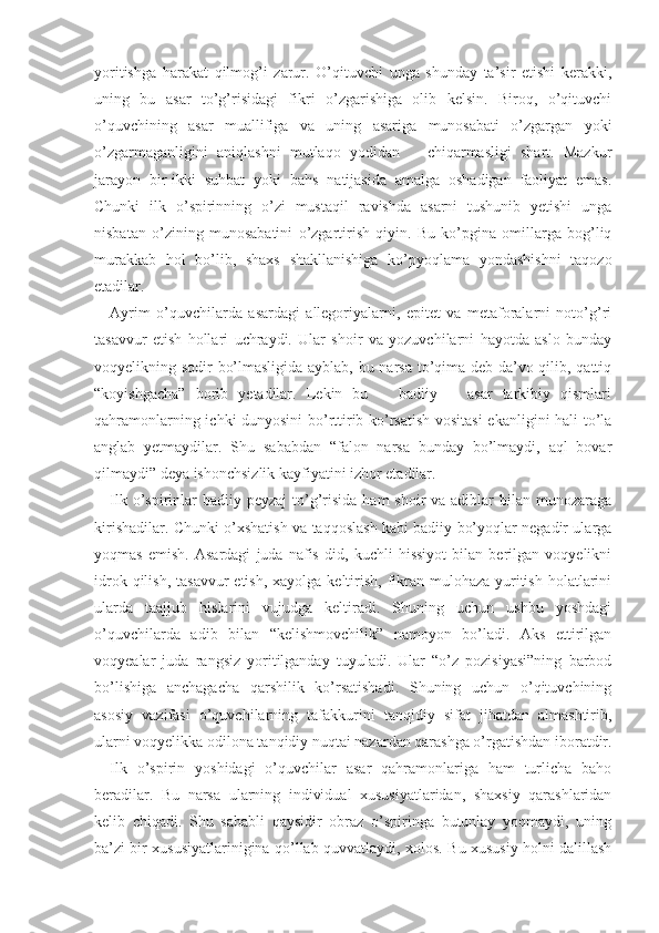 yoritishga   harakat   qilmog’i   zarur.   O’qituvchi   unga   shunday   ta’sir   etishi   kerakki,
uning   bu   asar   to’g’risidagi   fikri   o’zgarishiga   olib   kelsin.   Biroq,   o’qituvchi
o’quvchining   asar   muallifiga   va   uning   asariga   munosabati   o’zgargan   yoki
o’zgarmaganligini   aniqlashni   mutlaqo   yodidan       chiqarmasligi   shart.   Mazkur
jarayon   bir-ikki   suhbat   yoki   bahs   natijasida   amalga   oshadigan   faoliyat   emas.
Chunki   ilk   o’spirinning   o’zi   mustaqil   ravishda   asarni   tushunib   yetishi   unga
nisbatan   o’zining   munosabatini   o’zgartirish   qiyin.   Bu   ko’pgina   omillarga   bog’liq
murakkab   hol   bo’lib,   shaxs   shakllanishiga   ko’pyoqlama   yondashishni   taqozo
etadilar.
Ayrim   o’quvchilarda   asardagi   allegoriyalarni,   epitet   va   metaforalarni   noto’g’ri
tasavvur   etish   hollari   uchraydi.   Ular   shoir   va   yozuvchilarni   hayotda   aslo   bunday
voqyelikning sodir bo’lmasligida ayblab, bu narsa to’qima deb da’vo qilib, qattiq
“koyishgacha”   borib   yetadilar.   Lekin   bu       badiiy       asar   tarkibiy   qismlari
qahramonlarning ichki dunyosini  bo’rttirib ko’rsatish vositasi  ekanligini hali to’la
anglab   yetmaydilar.   Shu   sababdan   “falon   narsa   bunday   bo’lmaydi,   aql   bovar
qilmaydi” deya ishonchsizlik kayfiyatini izhor etadilar.
Ilk o’spirinlar  badiiy peyzaj  to’g’risida  ham  shoir  va adiblar  bilan munozaraga
kirishadilar. Chunki o’xshatish va taqqoslash kabi badiiy bo’yoqlar negadir ularga
yoqmas   emish.   Asardagi   juda   nafis   did,   kuchli   hissiyot   bilan   berilgan   voqyelikni
idrok qilish,  tasavvur  etish, xayolga  keltirish,  fikran mulohaza yuritish  holatlarini
ularda   taajjub   hislarini   vujudga   keltiradi.   Shuning   uchun   ushbu   yoshdagi
o’quvchilarda   adib   bilan   “kelishmovchilik”   namoyon   bo’ladi.   Aks   ettirilgan
voqyealar   juda   rangsiz   yoritilganday   tuyuladi.   Ular   “o’z   pozisiyasi”ning   barbod
bo’lishiga   anchagacha   qarshilik   ko’rsatishadi.   Shuning   uchun   o’qituvchining
asosiy   vazifasi   o’quvchilarning   tafakkurini   tanqidiy   sifat   jihatdan   almashtirib,
ularni voqyelikka odilona tanqidiy nuqtai nazardan qarashga o’rgatishdan iboratdir.
Ilk   o’spirin   yoshidagi   o’quvchilar   asar   qahramonlariga   ham   turlicha   baho
beradilar.   Bu   narsa   ularning   individual   xususiyatlaridan,   shaxsiy   qarashlaridan
kelib   chiqadi.   Shu   sababli   qaysidir   obraz   o’spiringa   butunlay   yoqmaydi,   uning
ba’zi bir xususiyatlarinigina qo’llab-quvvatlaydi, xolos. Bu xususiy holni dalillash 