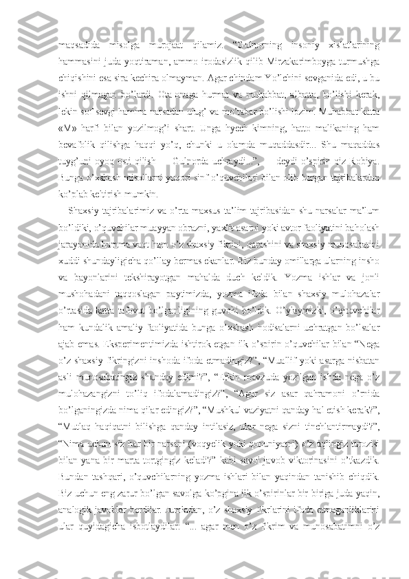 maqsadida   misolga   murojaat   qilamiz.   “Gulnorning   insoniy   xislatlarining
hammasini   juda   yoqtiraman,   ammo   irodasizlik   qilib   Mirzakarimboyga   turmushga
chiqishini esa sira kechira olmayman. Agar chindam Yo’lchini sevganida edi, u bu
ishni   qilmagan   bo’lardi.   Ota-onaga   hurmat   va   muhabbat,   albatta,   bo’lishi   kerak,
lekin sof sevgi hamma narsadan ulug’ va mo’tabar bo’lishi lozim. Muhabbat katta
«M»   harfi   bilan   yozilmog’i   shart.   Unga   hyech   kimning,   hatto   malikaning   ham
bevafolik   qilishga   haqqi   yo’q,   chunki   u   olamda   muqaddasdir...   Shu   maqaddas
tuyg’uni  oyoq  osti   qilish   —  Gulnorda   uchraydi...”,   —  deydi   o’spirin  qiz  Robiya.
Bunga o’xshash misollarni yuqori sinf o’quvchilari bilan olib borgan tajribalardan
ko’plab keltirish mumkin.
Shaxsiy   tajribalarimiz   va   o’rta   maxsus   ta’lim   tajribasidan   shu   narsalar   ma’lum
bo’ldiki, o’quvchilar muayyan obrazni, yaxlit asarni yoki avtor faoliyatini baholash
jarayonida hamma vaqt ham o’z shaxsiy fikrini, qarashini va shaxsiy munosabatini
xuddi shundayligicha qo’llay bermas ekanlar. Biz bunday omillarga ularning insho
va   bayonlarini   tekshirayotgan   mahalda   duch   keldik.   Yozma   ishlar   va   jonli
mushohadani   taqqoslagan   paytimizda,   yozma   ifoda   bilan   shaxsiy   mulohazalar
o’rtasida   katta   tafovut   bo’lganligining   guvohi   bo’ldik.   O’ylaymizki,   o’qituvchilar
ham   kundalik   amaliy   faoliyatida   bunga   o’xshash   hodisalarni   uchratgan   bo’lsalar
ajab emas. Eksperimentimizda ishtirok etgan ilk o’spirin o’quvchilar  bilan “Nega
o’z shaxsiy fikringizni inshoda ifoda etmadingiz?”, “Muallif  yoki asarga nisbatan
asli   munosabatingiz   shunday   edimi?”,   “Erkin   mavzuda   yozilgan   ishda   nega   o’z
mulohazangizni   to’liq   ifodalamadingiz?”,   “Agar   siz   asar   qahramoni   o’rnida
bo’lganingizda nima qilar edingiz?”, “Mushkul vaziyatni qanday hal etish kerak?”,
“Mutlaq   haqiqatni   bilishga   qanday   intilasiz,   ular   nega   sizni   tinchlantirmay di?”,
“Nima uchun siz har bir narsani  (voqyelik yoki qonuniyatni) o’z aqlingiz tarozisi
bilan   yana   bir   marta   tortgingiz   keladi?”   kabi   savol-javob   viktorinasini   o’tkazdik.
Bundan   tashqari,   o’quvchilarning   yozma   ishlari   bilan   yaqindan   tanishib   chiqdik.
Biz uchun eng zarur bo’lgan savolga ko’pgina ilk o’spirinlar bir-biriga juda yaqin,
analogik javoblar  berdilar. Jumladan,  o’z shaxsiy  fikrlarini  ifoda etmaganliklarini
ular   quyidagicha   isbotlaydilar:   “...   agar   men   o’z   fikrim   va   munosabatimni   o’z 