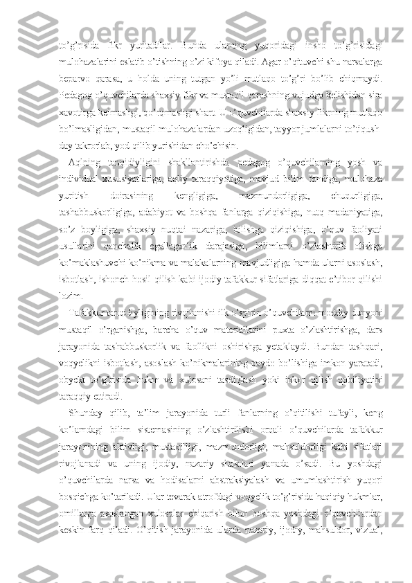 to’g’risida   fikr   yuritadilar.   Bunda   ularning   yuqoridagi   insho   to’g’risidagi
mulohazalarini eslatib o’tishning o’zi kifoya qiladi. Agar o’qituvchi shu narsalarga
beparvo   qarasa,   u   holda   uning   tutgan   yo’li   mutlaqo   to’g’ri   bo’lib   chiqmaydi.
Pedagog o’quvchilarda shaxsiy fikr va mustaqil qarashning vujudga kelishidan sira
xavotirga kelmasligi, qo’rqmasligi shart. U o’quvchilarda shaxsiy fikrning mutlaqo
bo’lmasligidan, mustaqil mulohazalardan uzoqligidan, tayyor jumlalarni to’tiqush-
day takrorlab, yod qilib yurishidan cho’chisin.
Aqlning   tanqidiyligini   shakllantirishda   pedagog   o’quvchilarning   yosh   va
individual   xususiyatlariga,   aqliy   taraqqiyotiga,   mavjud   bilim   fondiga,   mulohaza
yuritish   doirasining   kengligiga,   mazmundorligiga,   chuqurligiga,
tashabbuskorligiga,   adabiyot   va   boshqa   fanlarga   qiziqishiga,   nutq   madaniyatiga,
so’z   boyligiga,   shaxsiy   nuqtai   nazariga,   bilishga   qiziqishiga,   o’quv   faoliyati
usullarini   qanchalik   egallaganlik   darajasiga,   bilimlarni   o’zlashtirib   olishga
ko’maklashuvchi ko’nikma va malakalarning mavjudligiga hamda ularni asoslash,
isbotlash, ishonch hosil qilish kabi ijodiy tafakkur sifatlariga diqqat-e’tibor qilishi
lozim.
Tafakkur tanqidiyligining rivojlanishi ilk o’spirin o’quvchilarni moddiy dunyoni
mustaqil   o’rganish ga,   barcha   o’quv   materiallarini   puxta   o’zlashtirishga,   dars
jarayonida   tashabbuskorlik   va   faollikni   oshirishga   yetaklaydi.   Bundan   tashqari,
voqyelikni   isbot lash,   asoslash   ko’nikmalarining   paydo   bo’lishiga   imkon   yaratadi,
obyekt   to’g’risida   hukm   va   xulosani   tasdiqlash   yoki   inkor   qilish   qobiliyatini
taraqqiy ettiradi.
Shunday   qilib,   ta’lim   jarayonida   turli   fanlar ning   o’qitilishi   tufayli,   keng
ko’lamdagi   bilim   sis temasining   o’zlashtirilishi   orqali   o’quvchilarda   tafakkur
jarayonining   aktivligi,   mustaqilligi,   mazmundorligi,   mahsuldorligi   kabi   sifatlari
rivojlanadi   va   uning   ijodiy,   nazariy   shakllari   yanada   o’sadi.   Bu   yoshdagi
o’quvchilarda   narsa   va   hodisalarni   abstraksiyalash   va   umumlashtirish   yuqori
bosqichga ko’tariladi. Ular tevarak-atrofdagi voqyelik to’g’risida haqiqiy hukmlar,
omillarga   asoslangan   xulosalar   chiqarish   bilan   boshqa   yoshdagi   o’quvchilardan
keskin   farq   qiladi.   O’qitish   jarayonida   ularda   nazariy,   ijodiy,   mahsuldor,   vizual, 