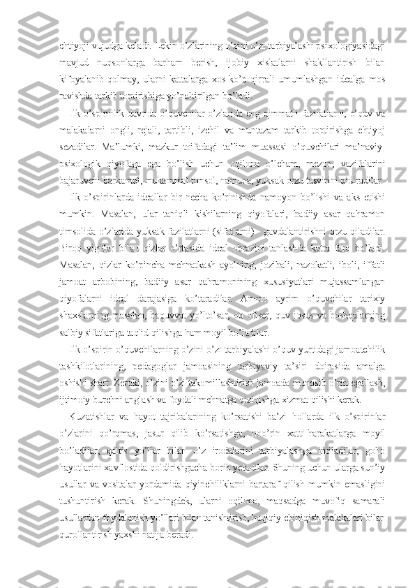 ehtiyoji vujudga keladi. Lekin o’zlarining o’zini o’zi tarbiyalashi psixologiyasidagi
mavjud   nuqsonlarga   barham   berish,   ijobiy   xislatlarni   shakllantirish   bilan
kifoyalanib   qolmay,   ularni   kattalarga   xos   ko’p   qirrali   umumlashgan   idealga   mos
ravishda tarkib toptirishiga yo’naltirilgan bo’ladi.
Ilk o’spirinlik davrida o’quvchilar o’zlarida eng qimmatli fazilatlarni, o’quv va
malakalarni   ongli,   rejali,   tartibli,   izchil   va   muntazam   tarkib   toptirishga   ehtiyoj
sezadilar.   Ma’lumki,   mazkur   toifadagi   ta’lim   muassasi   o’quvchilari   ma’naviy-
psixologik   qiyofaga   ega   bo’lish   uchun   oqilona   o’lcham,   mezon,   vazifalarini
bajaruvchi barkamol, mukammal timsol, namuna, yuksak orzu tasvirini qidiradilar.
Ilk   o’spirinlarda   ideallar   bir   necha   ko’rinishda   namoyon   bo’lishi   va   aks   etishi
mumkin.   Masalan,   ular   taniq li   kishilarning   qiyofalari,   badiiy   asar   qahramon
timsolida o’zlarida yuksak fazilatlarni (sifatlarni)     gavdalantirishni orzu qiladilar.
Biroq   yigitlar   bilan   qizlar   o’rtasida   ideal   obrazini   tanlashda   katta   farq   bo’ladi.
Masalan,   qizlar   ko’pincha   mehnatkash   ayolning,   jozibali,   nazokatli,   iboli,   iffatli
jamoat   arbobining,   badiiy   asar   qahramonining   xususiyatlari   mujassamlangan
qiyofalarni   ideal   darajasiga   ko’taradilar.   Ammo   ayrim   o’quvchilar   tarixiy
shaxslarning   masalan,   baquvvat   yo’lto’sar,   oq   ofiser,   quv   josus   va   boshqalarning
salbiy sifatlariga taqlid qilishga ham moyil bo’ladilar.
Ilk o’spirin o’quvchilarning o’zini o’zi tarbiyalashi o’quv yurtidagi jamoatchilik
tashkilotlarining,   pedagoglar   jamoasining   tarbiyaviy   ta’siri   doirasida   amalga
oshishi shart. Zeroki, o’zini o’zi takomillashtirish jamoada munosib o’rin egallash,
ijtimoiy burchni anglash va foydali mehnatga qiziqishga xizmat qilishi kerak. 
Kuzatishlar   va   hayot   tajribalarining   ko’rsatishi   ba’zi   hollarda   ilk   o’spirinlar
o’zlarini   qo’rqmas,   jasur   qilib   ko’rsatishga,   noo’rin   xatti-harakatlarga   moyil
bo’ladilar,   qaltis   yo’llar   bilan   o’z   irodalarini   tarbiyalashga   intiladilar,   goho
hayotlarini xavf  ostida qoldirishgacha borib yetadilar. Shuning uchun ularga sun’iy
usullar   va   vositalar   yordamida   qiyinchiliklarni   bartaraf   qilish   mumkin   emasligini
tushuntirish   kerak.   Shuningdek,   ularni   oqilona,   maqsadga   muvofiq   samarali
usullardan foydalanish yo’llari bilan tanishtirish, haqiqiy chiniqish malakalari bilan
qurollantirish yaxshi natija beradi. 