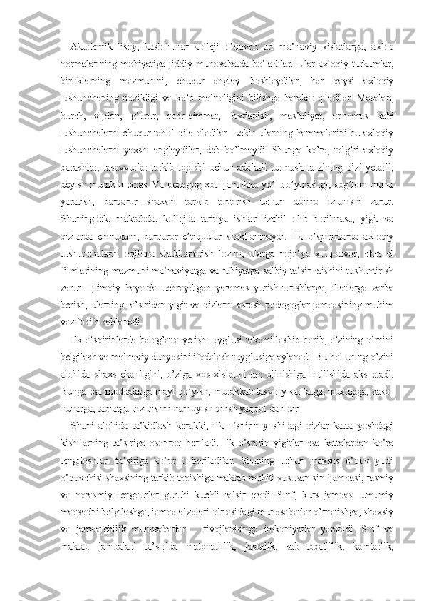 Akademik   lisey,   kasb-hunar   kolleji   o’quvchilari   ma’naviy   xislatlarga,   axloq
normalarining  mohiyatiga   jiddiy  munosabatda   bo’ladilar.  Ular   axloqiy  turkumlar,
birliklarning   mazmunini,   chuqur   anglay   boshlaydilar,   har   qaysi   axloqiy
tushunchaning   nozikligi   va   ko’p   ma’noligini   bilishga   harakat   qiladilar.   Masalan,
burch,   vijdon,   g’urur,   qadr-qimmat,   faxrlanish,   mas’uliyat,   or nomus   kabi
tushunchalarni  chuqur  tahlil  qila oladilar. Lekin ularning hammalarini  bu axloqiy
tushunchalarni   yaxshi   anglaydilar,   deb   bo’lmaydi.   Shunga   ko’ra,   to’g’ri   axloqiy
qarashlar,   tasavvurlar   tarkib   topishi   uchun   adolatli   turmush   tarzining   o’zi   yetarli,
deyish mumkin emas. Va pedagog xotirjamlikka yo’l qo’ymasligi, sog’lom muhit
yaratish,   barqaror   shaxsni   tarkib   toptirish   uchun   doimo   izlanishi   zarur.
Shuningdek,   maktabda,   kollejda   tarbiya   ishlari   izchil   olib   borilmasa,   yigit   va
qizlarda   chinakam,   barqaror   e’tiqodlar   shakllanmaydi.   Ilk   o’spirinlarda   axloqiy
tushunchalarni   oqilona   shakllantirish   lozim,   ularga   nojo’ya   xulq-atvor,   chet   el
filmlarining mazmuni ma’naviyatga va ruhiyatga salbiy ta’sir etishini tushuntirish
zarur.   Ijtimoiy   hayotda   uchraydigan   yaramas   yurish-turishlarga,   illatlarga   zarba
berish, ularning ta’siridan yigit  va qizlarni asrash pedagoglar jamoasining muhim
vazifasi hisoblanadi.
Ilk o’spirinlarda balog’atta yetish tuyg’usi takomillashib borib, o’zining o’rnini
belgilash va ma’naviy dunyosini ifodalash tuyg’usiga aylanadi. Bu hol uning o’zini
alohida   shaxs   ekanligini,   o’ziga   xos   xislatini   tan   olinishiga   intilishida   aks   etadi.
Bunga esa moddalarga mayl qo’yish, murakkab tasviriy san’atga, musiqaga, kasb-
hunarga, tabiatga qiziqishni namoyish qilish yaqqol dalildir.
Shuni   alohida   ta’kidlash   kerakki,   ilk   o’spirin   yoshidagi   qizlar   katta   yoshdagi
kishilarning   ta’siriga   osonroq   beriladi.   Ilk   o’spirin   yigitlar   esa   kattalardan   ko’ra
tengdoshlari   ta’siriga   ko’proq   beriladilar.   Shuning   uchun   maxsus   o’quv   yurti
o’quvchisi shaxsining tarkib topishiga maktab muhiti xususan sinf jamoasi, rasmiy
va   norasmiy   tengqurlar   guruhi   kuchli   ta’sir   etadi.   Sinf,   kurs   jamoasi   umumiy
maqsadni belgilashga, jamoa a’zolari o’rtasidagi munosabatlar o’rnatishga, shaxsiy
va   jamoatchilik   munosabatlar       rivojlanishiga   imkoniyatlar   yaratadi.   Sinf   va
maktab   jamoalari   ta’sirida   matonatlilik,   jasurlik,   sabr-toqatlilik,   kamtarlik, 