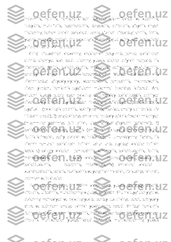 intizomlik,   halollik,   hamdardlik   kabi   fazilatlar   takomillashadi   va   xudbinlik,
loqaydlik,   munofiqlik,   laganbardorlik,   dangasalik,   qo’rqoqlik,   g’ayrlik   singari
illatlarning   barham   topishi   tezlashadi.   Jamoa   a’zolari   o’rtasidagi   ahillik,   birlik,
yagona   maqsadga   intilish ,   iliq   psixologik   muhit   mavjud   salbiy   xatti-harakatlarni
yo’qotish uchun xizmat qiladi.
Kollej   o’quvchilari   shaxsining   shakllanishi   jarayonida   jamoat   tashkilotlari
alohida   ahamiyat   kasb   etadi.   Ularning   yuksak   talablar   qo’yishi   natijasida   ilk
o’spirinlarda   faollik,   tashabbuskorlik,   mustaqillik,   qat’iyatlilik,   mas’uliyatlilik,
tanqidiylik   singari   fazilatlar   barqarorlashadi.   Mazkur   tashkilotlap   ilk
o’spirinlardagi   g’oyaviy-siyosiy,   vatanparvarlik,   jamoachilik,   insonparvarlik,
o’zaro   yordam,   hamkorlik   tuyg’ularini   mukammal   bosqichga   ko’taradi.   Ana
shularni   kuzatib   tadqiq   etgan   psixolog   L.I.Umanskiy   tashkilot chilik   qobiliyati
o’zaro   uzviy   bog’liq   quyidagil ardan   iboratligini   ta’kidlaydi:   1)   tashkilotchilik
tuyg’usi       (psixologik   topqirlik,   kashfiyotchilik,   nazokat,   amaliy   aql-idrokda   o’z
ifodasini topadi); 2) tengdoshlariga emosional-irodaviy ta’sir ko’rsatish imkoniyati
(muammolar   yechimiga   jalb   qilish,   ularning   kuch-g’ayratini   biriktirish);   3)
tashkilotchilik   faoliyatiga   moyillik   (emosional   his-tuyg’u,   ijobiy   munosabat,
faollik   ko’rsatish,   qat’iy   qiziqish   va   hokazolar);   L.I.Umanskiyning   fikricha,   ilk
o’spirin   namunali   tashkilotchi   bo’lishi   uchun   unda   quyidagi   xislatlar   bo’lishi
kerak:   a)   axloqiy   xislatlar   −   jamoatchilik,   samimiylik,   tashabbuskorlik,   faollik,
mehnatsevarlik;     b)       irodaviy   xislatlar   −   matonat,   qat’iyat,   mustaqillik,
tashabbuskorlik,       batartiblik,   intizomlilik;   v)   emosional   xislatlar   −
xushchaqchaqlik, tetik lik, hazilkashlik va yangilikni his etish, o’z kuchiga ishonch,
optimizm va boshqalar.
Ilk   o’spirinlarning   yana   bir   muhim   xislati   ularda   yuk sak   darajadagi   do’stlik,
o’rtoqlik, ulfatchilik, muhabbatning  vujudga kelishidir.  Shu his-tuyg’ular   yigit  va
qizlarning   ma’naviyati   va   psixologiyasida   qanday   tus   olishiga   qarab,   tarbiyaviy
chora   va   tadbirlarni   amalga   oshirish   yaxshi   natija   beradi.   Sinfdagi   hamkorlik
faoliyatida o’zaro yordam hamjihatlilik, intilish va manfaatlar birligiga asoslangan
o’rtoqlik   munosabatlari   yuzaga   keladi.   O’rtoqlik   munosabatlarining   yuksak 