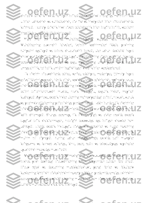 cho’qqisi do’stlik hissida namoyon bo’ladi. Do’stlik hissi o’rtog’iga mehribonlikda
u   bilan   uchrashish   va   suhbatlashish,   o’z   fikr   va   hissiyotlari   bilan   o’rtoqlashishda
ko’rinadi. Haqiqiy do’stlik hissi o’zaro talabchanlik bilan bog’liq bo’lib, xatolarni
birgalikda tuzatishda ifodasini topadi.
Yigit   bilan   qiz   o’rtasida   muhabbat   tuyg’usi   vujud ga   kela   boshlaydi.
Muhabbatning   quvonchli   lahzalari,   iztirobli   kechinmalari   ikkala   yoshning
ruhiyatini   egallaydi   va   tobora   chuqurlashib   boradi,   ular   uchun   dastlabki   hayot
sinovi vazifasi bo’ladi. Mazkur his-tuyg’u o’spirinlarning o’zaro yaqinligi, hayotga
qarashlari,   qiziqishlari,   didlari   va   ezgu   niyatlarining   umumiyligi   hamda   butun
umrga ahillik, ittifoqlik umidini bag’ishlagan shodlik bilan xarakterlanadi.
Ilk   o’spirin   o’quvchilarda   tabiat,   san’at,   adabiyot,   madaniyat,   ijtimoiy   hayot
go’zalliklarini   payqash,   idrok   qilish,   sevish,   ulardan   ta’sirlanish,   ma’naviy   ozuqa
olish xislatlari paydo bo’ladi. Ularning psixologiya sida mayin sado, yoqimli nido,
qalbni   to’lqinlantiruvchi   musiqa,   nozik   his-tuyg’u,   ezgulik   hislari,   mayllari
kuchayadi. Ayniqsa, estetik hislar ularning ma’naviyatidagi qo’pol, noxush, xunuk
va yoqimsiz qiliqlarning yo’qolishiga yordam beradi. Lekin bundan ilk o’spirinlar
jo’shqin, keskin, shavq va zavqli damlardan butunlay voz kechadilar, degan ma’no
kelib   chiqmaydi.   Shunga   qaramay,   ilk   o’spirin   yigit   va   qizlar   orasida   es tetik
tuyg’usi   to’la   shakllanmagan,   noto’g’ri   tasavvurga   ega   bo’lgan   shaxslar   ham
uchraydi.   Ularda   estetik   his-tuyg’u   o’ziga   xos   qarashlar   va   nuqtai   nazarning
o’sishida ilm-fan va texnikaning rivoji, tafakkurning takomillashuvi, taqlidchanlik
muhim   rol   o’ynaydi.   Buning   uchun   muayyan   reja   asosida   turli   muzeylar
ko’rgazma   va   konsert   zallariga ,   kino,   teatr,   radio   va   telestudiyaga   sayohatlar
uyushtirish maqsadga muvofiqdir.
Mazkur   o’quvchilarning   o’quv   mashg’uloti   o’z   xususiyati   va   mazmuni   bilan
boshqa   yosh   davridagi   o’quvchilarning   ta’lim   jarayonidan   tubdan   farq   qiladi.
O’quv   rejasi   va   dasturining   murakkablashuvi,   yangi   fanlar   va   fakultativ
kurslarning kiritilishi o’zlashtirishni nazariy tafakkur  yordamida amalga oshirishni
taqozo etadi. Ana shu sababli ularning munosabati ham o’zgaradi, ularda fanlarga
turlicha munosabatlar shakllana boshlaydi.    