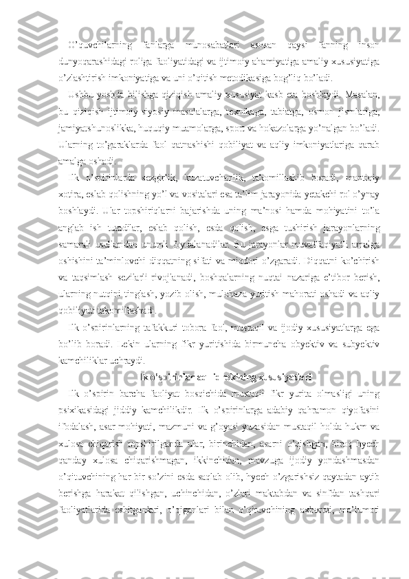 O’quvchilarning   fanlarga   munosabatlari   asosan   qaysi   fanning   inson
dunyoqarashidagi roliga faoliyatidagi va ijtimoiy ahamiyatiga amaliy xususiyatiga
o’zlashtirish imkoniyatiga va uni o’qitish metodikasiga bog’liq bo’ladi. 
Ushbu   yoshda   bilishga   qiziqish   amaliy   xususiyat   kasb   eta   boshlaydi.   Masalan,
bu   qiziqish   ijtimoiy-siyosiy   masalalarga,   texnikaga,   tabiatga,   osmon   jismlariga,
jamiyatshunoslikka, huquqiy muamolarga, sport va hokazolarga yo’nalgan bo’ladi.
Ularning   to’garaklarda   faol   qatnashishi   qobiliyat   va   aqliy   imkoniyatlariga   qarab
amalga o shadi.
Ilk   o’spirinlarda   sezgirlik,   kuzatuvchanlik,   takomillashib   boradi,   mantiqiy
xotira, eslab qolishning yo’l va vositalari esa ta’lim jarayonida yetakchi rol o’ynay
boshlaydi.   Ular   topshiriqlarni   bajarishda   uning   ma’nosi   hamda   mohiyatini   to’la
anglab   ish   tutadilar,   eslab   qolish,   esda   qolish,   esga   tushirish   jarayonlarning
samarali   usullaridan   unumli   foydalanadilar.   Bu   jarayonlar   muvaffaqiyatli   amalga
oshishini  ta’minlovchi  diqqatning sifati va miqdori o’zgaradi. Diqqatni ko’chirish
va   taqsimlash   sezilarli
  rivojlanadi,   boshqalarning   nuqtai   nazariga   e’tibor   berish,
ularning nutqini tinglash, yozib olish, mulohaza yuritish mahorati oshadi va aqliy
qobiliyati takomillashadi. 
Ilk   o’spirinlarning   tafakkuri   tobora   faol,   mustaqil   va   ijodiy   xususiyatlarga   ega
bo’lib   boradi.   Lekin   ularning   fikr   yuritishida   birmuncha   obyektiv   va   subyektiv
kamchiliklar uchraydi.
Ilk o’spirinlar aql-idrokining xususiyatlari
Ilk   o’spirin   barcha   faoliyat   bosqichida   mustaqil   fikr   yurita   olmasligi   uning
psixikasidagi   jiddiy   kamchilikdir.   Ilk   o’spirinlarga   adabiy   qahramon   qiyofasini
ifodalash,  asar  mohiyati,  mazmuni  va   g’oyasi   yuzasidan   mustaqil   holda  hukm   va
xulosa   chiqarish   topshirilganda   ular,   birinchidan,   asarni   o’qishgan,   biroq   hyech
qanday   xulosa   chiqarishmagan,   ikkinchidan,   mavzuga   ijodiy   yondashmasdan
o’qituvchining har bir  so’zini  esda saqlab  olib, hyech o’zgarishsiz qaytadan aytib
berishga   harakat   qilishgan,   uchinchidan,   o’zlari   maktabdan   va   sinfdan   tashqari
faoliyatlarida   eshitganlari,   o’qiganlari   bilan   o’qituvchining   axboroti,   ma’lumoti 