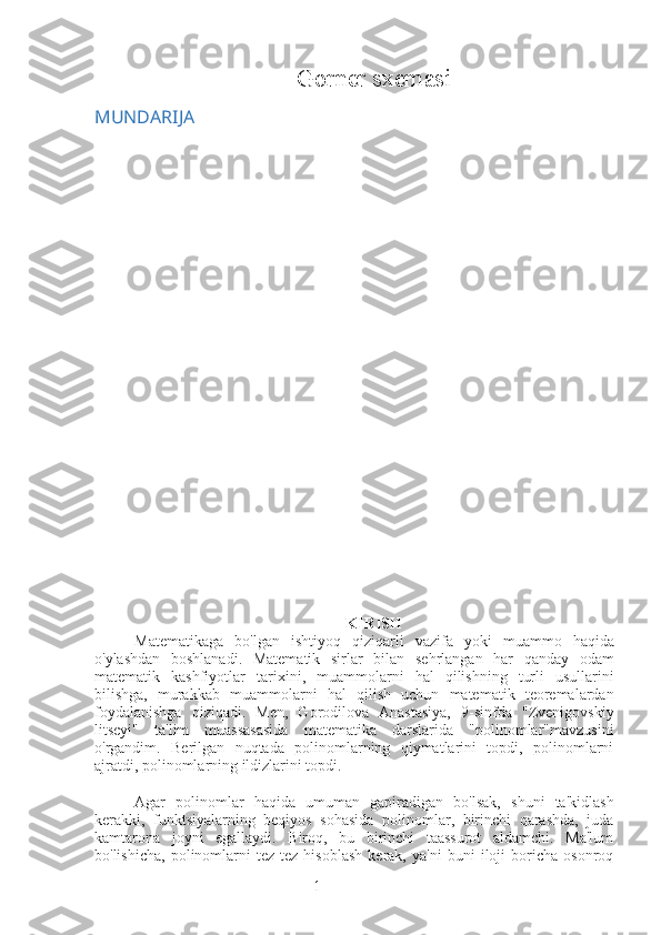 1Gorner sxemasi  
MUNDARIJA
KIRISH
Matematikaga   bo ' lgan   ishtiyoq   qiziqarli   vazifa   yoki   muammo   haqida
o ' ylashdan   boshlanadi .   Matematik   sirlar   bilan   sehrlangan   har   qanday   odam
matematik   kashfiyotlar   tarixini ,   muammolarni   hal   qilishning   turli   usullarini
bilishga ,   murakkab   muammolarni   hal   qilish   uchun   matematik   teoremalardan
foydalanishga   qiziqadi .   Men,   Gorodilova   Anastasiya,   9-sinfda   "Zvenigovskiy
litseyi"   ta'lim   muassasasida   matematika   darslarida   "polinomlar"mavzusini
o'rgandim.   Berilgan   nuqtada   polinomlarning   qiymatlarini   topdi,   polinomlarni
ajratdi, polinomlarning ildizlarini topdi.
Agar   polinomlar   haqida   umuman   gapiradigan   bo'lsak,   shuni   ta'kidlash
kerakki,   funktsiyalarning   beqiyos   sohasida   polinomlar,   birinchi   qarashda,   juda
kamtarona   joyni   egallaydi.   Biroq,   bu   birinchi   taassurot   aldamchi.   Ma'lum
bo'lishicha,   polinomlarni   tez-tez   hisoblash   kerak,   ya'ni   buni   iloji   boricha   osonroq 