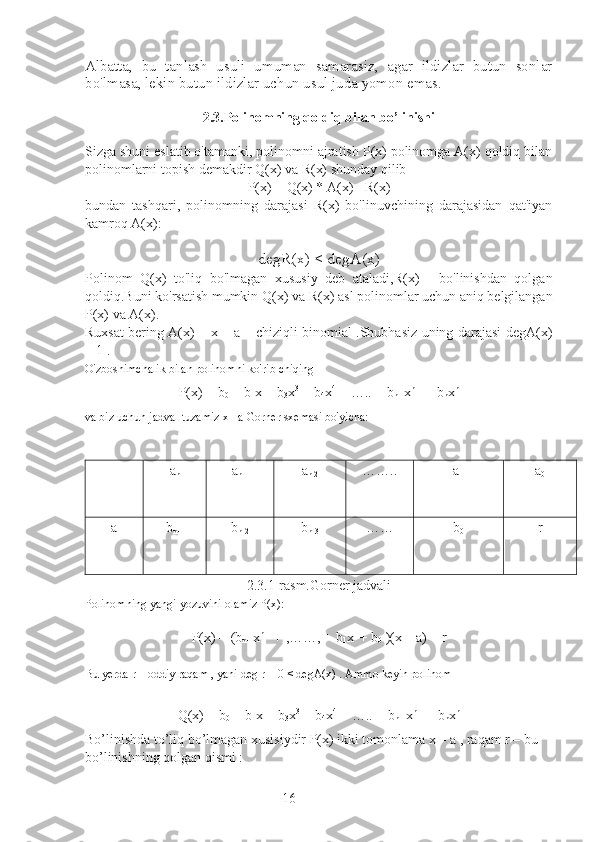 16Albatta,   bu   tanlash   usuli   umuman   samarasiz,   agar   ildizlar   butun   sonlar
bo'lmasa, lekin butun ildizlar uchun usul juda yomon emas.
2.3.Polinomning qoldiq bilan bo’linishi
Sizga shuni eslatib o'tamanki, polinomni ajratish P(x) polinomga A(x) qoldiq bilan
polinomlarni topish demakdir Q(x) va R(x) shunday qilib
P(x) = Q(x) * A(x) +R(x)
bundan   tashqari,   polinomning   darajasi   R(x)   bo'linuvchining   darajasidan   qat'iyan
kamroq A(x):
degR(x) < degA(x)
Polinom   Q(x)   to'liq   bo'lmagan   xususiy   deb   ataladi,R(x)   -   bo'linishdan   qolgan
qoldiq.Buni ko'rsatish mumkin Q(x)  va R(x)  asl polinomlar uchun aniq belgilangan
P(x)  va A(x).
Ruxsat bering A(x) = x – a – chiziqli binomial .Shubhasiz uning darajasi degA(x)
= 1 .
O'zboshimchalik bilan polinomni ko'rib chiqing
P(x) = b
0  + b
1 x + b
3 x 3
 + b
4 x 4
 + ….. + b
n-1 x n-1
 + b
n x n
va biz uchun jadval tuzamiz x= a Gorner sxemasi bo'yicha:
a
n a
n-1 a
n-2 …….. a
1 a
0
a b
n-1 b
n-2 b
n-3 …… b
0   r
2.3.1-rasm.Gorner jadvali
Polinomning yangi yozuvini olamiz P(x):
P(x) = (b
n-1 x n-1
 + ,……, + b
1 x 1
  + b
0  )(x – a) + r
Bu yerda r – oddiy raqam , yani deg r = 0 < degA(x) . Ammo keyin polinom
Q(x) = b
0  + b
1 x + b
3 x 3
 + b
4 x 4
 + ….. + b
n-1 x n-1
 + b
n x n
Bo’linishda to’liq bo’lmagan xusisiydir P(x) ikki tomonlama x – a , raqam r – bu 
bo’linishning qolgan qismi : 