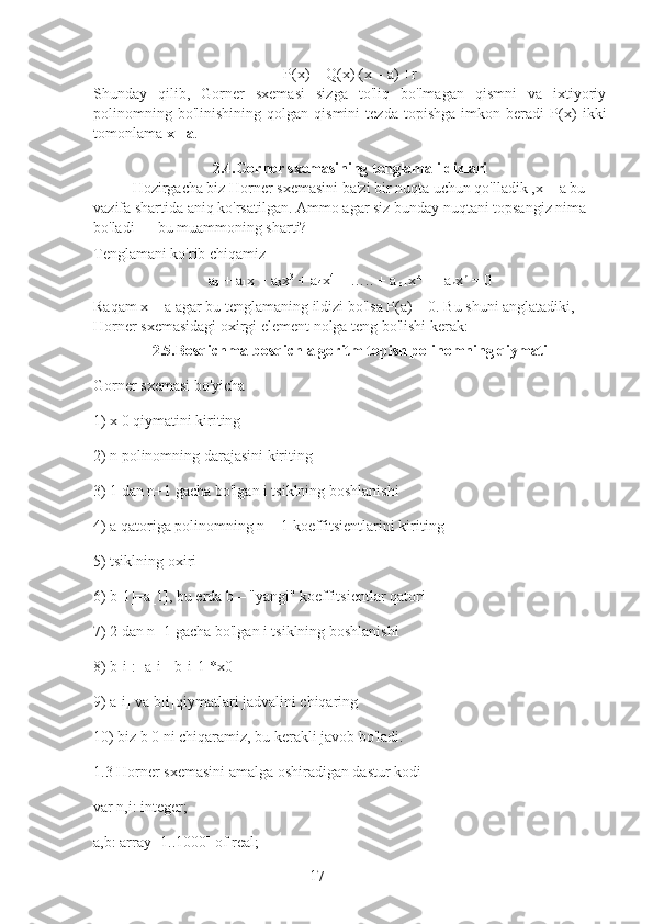 17P(x) = Q(x) (x – a) +r 
Shunday   qilib,   Gorner   sxemasi   sizga   to'liq   bo'lmagan   qismni   va   ixtiyoriy
polinomning   bo'linishining   qolgan   qismini   tezda   topishga   imkon   beradi   P(x)   ikki
tomonlama  x - a .
2.4.Gorner sxemasining tenglama ildizlari
Hozirgacha biz Horner sxemasini ba'zi bir nuqta uchun qo'lladik   ,x = a bu 
vazifa shartida aniq ko'rsatilgan.   Ammo agar siz bunday nuqtani topsangiz nima 
bo'ladi — bu muammoning sharti?
Tenglamani ko'rib chiqamiz
a
0  + a
1 x + a
3 x 3
 + a
4 x 4
 + ….. + a
n-1 x n-1
 + a
n x n
 = 0
Raqam x = a agar bu tenglamaning ildizi bo'lsa P(a) = 0. Bu shuni anglatadiki, 
Horner sxemasidagi oxirgi element nolga teng bo'lishi kerak:
2.5.Bosqichma-bosqich algoritm topish polinomning qiymati
Gorner sxemasi bo'yicha
1) x 0 qiymatini kiriting
2) n polinomning darajasini kiriting
3) 1 dan n+1 gacha bo'lgan i tsiklning boshlanishi
4) a qatoriga polinomning n + 1 koeffitsientlarini kiriting
5) tsiklning oxiri
6) b[1]=a[1], bu erda b – "yangi" koeffitsientlar qatori
7) 2 dan n+1 gacha bo'lgan i tsiklning boshlanishi
8) b[i]:=a[i]+b[i-1]*x0
9) a[i] va b[i]qiymatlari jadvalini chiqaring
10) biz b 0 ni chiqaramiz, bu kerakli javob bo'ladi.
1.3 Horner sxemasini amalga oshiradigan dastur kodi
var n,i: integer;
a,b: array [1..1000] of real; 