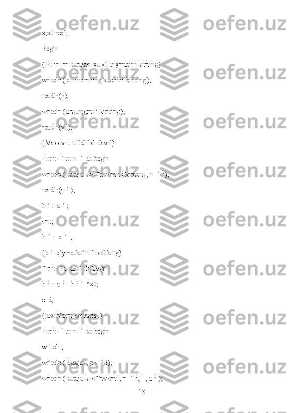 18x,x0:real;
Begin
{Polinom darajasi va x0 qiymatini kiriting}
writeln ('polinomning kuchini kiriting');
readln(n);
writeln ('argumentni kiriting');
readln(x0);
{Massivni to'ldirish davri}
For i:=1 to n+1 do begin
writeln ('daraja koeffitsientini kiriting', n+1-i);
readln(a[i]);
b[i]:=a[i];
end;
b[1]:=a[1];
{b[i] qiymatlarini hisoblang}
for i:=2 to n+1 do begin
b[i]:=a[i]+b[i-1]*x0;
end;
{javoblarni chiqarish}
For i:=1 to n+1 do begin
writeln;
writeln ('daraja:', n + 1-i);
writeln ('daraja koeffitsienti', n+1-i,'=', a[i]); 