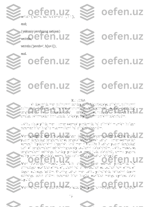 19writeln ('ketma-ketlik elementi=', b[i]);
end ;
{yakuniy javobning natijasi}
writeln;
writeln ('javob=', b[n+1]);
end .
XULOSA
Ish davomida men polinomni qanday qilib faktorizatsiya qilishni, polinomni
polinomga   bo'lishni,   polinomni   monomialga   ko'paytirishni,   yuqori   darajadagi
tenglamalar   va   tengsizliklarni   echishni   va   noqulay   hisob-kitoblarni
amalga   oshirmasdan bir nuqtada funktsiya qiymatlarini topishni takrorladim.
Ushbu  o'quv  yilida  men  Horner   sxemasi  yordamida hal  qilinishi   mumkin  bo'lgan
parametr bilan bog'liq muammolarni hal qilishni o'rgandim.
Mening   keyingi   vazifam-ixtisoslashgan   darajadagi   matematikadan   use   testlaridan
yuqori  darajadagi  tenglamalar  va tengsizliklarni  echish uchun Horner sxemasidan
samarali   foydalanishni   o'rganish.   Endi   men   n   \   u003e   2   uchun   yuqori   darajadagi
turli xil tenglamalarni echishning asosiy  usullarini o'zlashtirdim.   Ushbu mavzu va
tenglamalarni   echishga   bunday   yondashuv   meni   juda   qiziqtirdi,   ammo   yagona
salbiy tomoni shundaki, sxema faqat oqilona ildizlar uchun ishlaydi.
Meni   qiziqtirgan   mavzu   juda   ko'p   qirrali,   Horner   sxemasi   yordamida   hal
qilinadigan vazifalar xilma-xil, ularni hal qilish usullari va usullari ham xilma-xil
degan   xulosaga   keldim.   Shuning   uchun   men   ushbu   yo'nalishda   ishlashni   davom
ettirishga   qaror   qildim:   parametr   bilan   bog'liq   vazifalar   menga   ayniqsa   qiziq
tuyuldi.
Menimcha, bizning tadqiqot ishimiz katta amaliy qo'llanmalarga ega.   Ish natijalari 