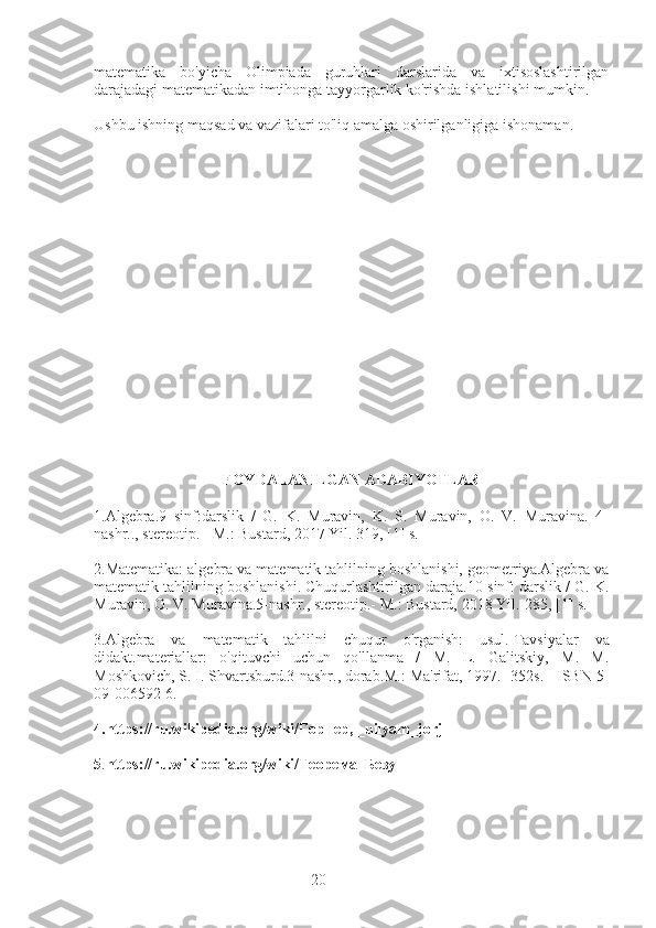 20matematika   bo'yicha   Olimpiada   guruhlari   darslarida   va   ixtisoslashtirilgan
darajadagi matematikadan imtihonga tayyorgarlik ko'rishda ishlatilishi mumkin.
Ushbu ishning maqsad va vazifalari to'liq amalga oshirilganligiga ishonaman.
FOYDALANILGAN ADABIYOTLAR
1.Algebra.9   sinf:darslik   /   G.   K.   Muravin,   K.   S.   Muravin,   O.   V.   Muravina.   4-
nashr.., stereotip. - M.: Bustard, 2017 Yil. 319, [1] s.
2.Matematika: algebra va matematik tahlilning boshlanishi, geometriya.Algebra va
matematik tahlilning boshlanishi.   Chuqurlashtirilgan daraja.10-sinf: darslik / G. K.
Muravin, O. V. Muravina.5-nashr., stereotip.- M.: Bustard, 2018 Yil.-285, [1] s.
3.Algebra   va   matematik   tahlilni   chuqur   o'rganish:   usul.   Tavsiyalar   va
didakt.materiallar:   o'qituvchi   uchun   qo'llanma   /   M.   L.   Galitskiy,   M.   M.
Moshkovich, S. I. Shvartsburd.3-nashr., dorab.M.: Ma'rifat, 1997.- 352s. - ISBN 5-
09-006592-6.
4.https://ru.wikipedia.org/wiki/Горнер, _uilyam_jorj
5 . https://ru.wikipedia.org/wiki/Теорема_Безу 