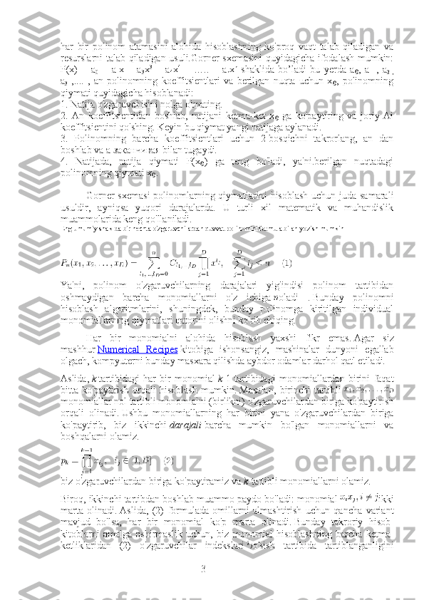 3har   bir   polinom   atamasini   alohida   hisoblashning   ko'proq   vaqt   talab   qiladigan   va
resurslarni talab qiladigan usuli.Gorner sxemasini quyidagicha ifodalash mumkin:
P(x)   =   a
0   +   a
1 x   +   a
3 x 3
  +   a
4 x 4
  +   …..   +   a
n x n
  shaklida   bo’ladi   bu   yerda   a ,   a₀
1   ,   a
2   ,
a
3   ,....   ,   an-polinomning   koeffitsientlari   va   berilgan   nuqta   uchun   x ,   polinomning	
₀
qiymati quyidagicha hisoblanadi:
1. Natija o'zgaruvchisini nolga o'rnating.
2.   An   koeffitsientidan   boshlab,   natijani   ketma-ket   x   ga   ko'paytiring   va   joriy   Ai	
₀
koeffitsientini qo'shing. Keyin bu qiymat yangi natijaga aylanadi.
3.   Polinomning   barcha   koeffitsientlari   uchun   2-bosqichni   takrorlang,   an   dan
boshlab va a заканчивая bilan tugaydi.
4.   Natijada,   natija   qiymati   P(x )   ga   teng   bo'ladi,   ya'ni.berilgan   nuqtadagi	
₀
polinomning qiymati x .	
₀
Gorner  sxemasi  polinomlarning qiymatlarini  hisoblash  uchun juda samarali
usuldir,   ayniqsa   yuqori   darajalarda.   U   turli   xil   matematik   va   muhandislik
muammolarida keng qo'llaniladi.
Eng umumiy shaklda bir nechta o'zgaruvchilardan quvvat polinomini formula bilan yozish mumkin
       
Ya'ni,   polinom   o'zgaruvchilarning   darajalari   yig'indisi   polinom   tartibidan
oshmaydigan   barcha   monomiallarni   o'z   ichiga   oladi   .   Bunday   polinomni
hisoblash   algoritmlarini,   shuningdek,   bunday   polinomga   kiritilgan   individual
monomiallarning qiymatlari qatorini olishni ko'rib chiqing.
Har   bir   monomialni   alohida   hisoblash   yaxshi   fikr   emas.   Agar   siz
mashhur   Numerical   Recipes   kitobiga   ishonsangiz,   mashinalar   dunyoni   egallab
olgach, kompyuterni bunday masxara qilishda aybdor odamlar darhol qatl etiladi.
Aslida,   k   tartibidagi   har   bir   monomial   k -1   tartibidagi   monomiallardan   birini   faqat
bitta   ko'paytirish   orqali   hisoblash   mumkin.   Masalan,   birinchi   tartibli  
monomiallar nol tartibli monomialni (birlikni) o'zgaruvchilardan biriga ko'paytirish
orqali   olinadi.   Ushbu   monomiallarning   har   birini   yana   o'zgaruvchilardan   biriga
ko'paytirib,   biz   ikkinchi   darajali   barcha   mumkin   bo'lgan   monomiallarni   va
boshqalarni olamiz.
biz o'zgaruvchilardan biriga ko'paytiramiz va   k -tartibli monomiallarni olamiz.
Biroq, ikkinchi tartibdan boshlab muammo paydo bo'ladi: monomial   ikki
marta   olinadi.   Aslida,   (2)   formulada   omillarni   almashtirish   uchun   qancha   variant
mavjud   bo'lsa,   har   bir   monomial   ko'p   marta   olinadi.   Bunday   takroriy   hisob-
kitoblarni   amalga   oshirmaslik   uchun,   biz   monomial   hisoblashning   barcha   ketma-
ketliklaridan   (2)   o'zgaruvchilar   indekslari   o'sish   tartibida   tartiblanganligini 