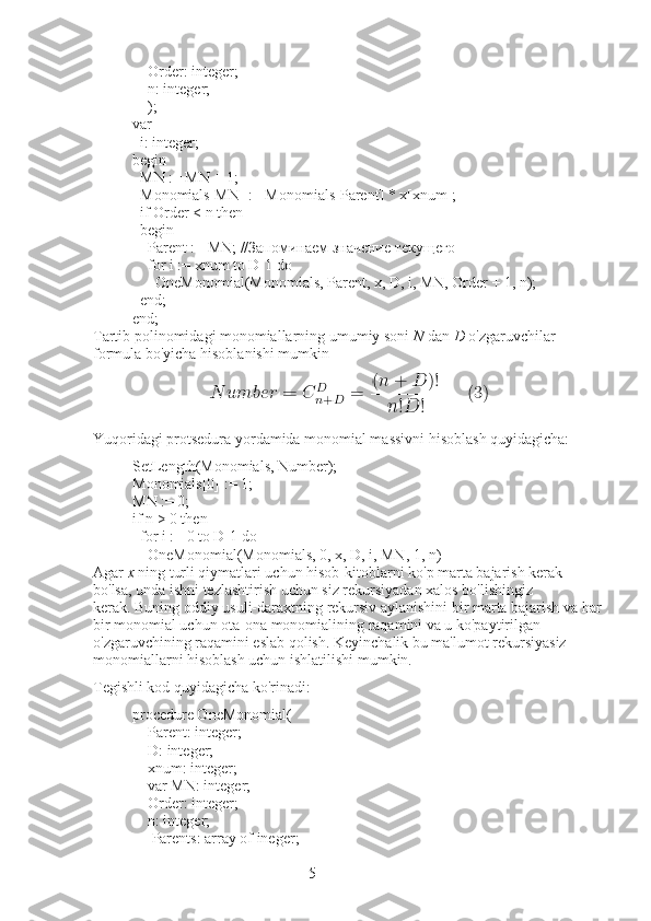 5        Order: integer;
        n: integer;
        );
var
    i: integer;
begin
    MN := MN + 1;
    Monomials[MN] := Monomials[Parent] * x[xnum];
    if Order < n then
    begin
        Parent := MN; //Запоминаем значение текущего
        for i := xnum to D-1 do
            OneMonomial(Monomials, Parent, x, D, i, MN, Order + 1, n);
    end;
end;
Tartib polinomidagi monomiallarning umumiy soni   N   dan   D   o'zgaruvchilar 
formula bo'yicha hisoblanishi mumkin
Yuqoridagi protsedura yordamida monomial massivni hisoblash quyidagicha:
SetLength(Monomials, Number);
Monomials[0] := 1;
MN := 0;
if n > 0 then
    for i := 0 to D-1 do
        OneMonomial(Monomials, 0, x, D, i, MN, 1, n)
Agar   x   ning turli qiymatlari uchun hisob-kitoblarni ko'p marta bajarish kerak 
bo'lsa, unda ishni tezlashtirish uchun siz rekursiyadan xalos bo'lishingiz 
kerak.   Buning oddiy usuli-daraxtning rekursiv aylanishini bir marta bajarish va har
bir monomial uchun ota-ona monomialining raqamini va u ko'paytirilgan 
o'zgaruvchining raqamini eslab qolish.   Keyinchalik bu ma'lumot rekursiyasiz 
monomiallarni hisoblash uchun ishlatilishi mumkin.
Tegishli kod quyidagicha ko'rinadi:
procedure OneMonomial(
        Parent: integer;
        D: integer;
        xnum: integer;
        var MN: integer;
        Order: integer;
        n: integer;
          Parents: array of ineger; 