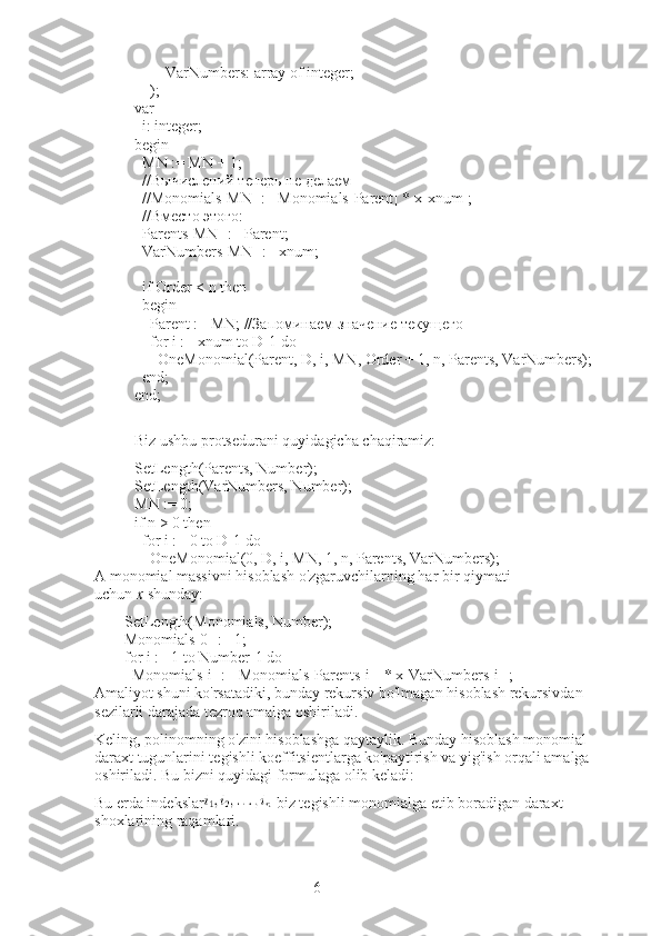 6                VarNumbers: array of integer;
        );
var
    i: integer;
begin
    MN  :=  MN  + 1;
    //Вычислений теперь не делаем
    //Monomials[MN] := Monomials[Parent] * x[xnum];
    //Вместо этого:
    Parents[MN] := Parent;
    VarNumbers[MN] := xnum;
     
    if Order < n then
    begin
        Parent  :=  MN ; //Запоминаем значение текущего
        for i := xnum to D-1 do
            OneMonomial(Parent, D, i, MN, Order + 1, n, Parents, VarNumbers);
    end;
end;
Biz ushbu protsedurani quyidagicha chaqiramiz:
SetLength(Parents, Number);
SetLength(VarNumbers, Number);
MN := 0;
if n > 0 then
    for i := 0 to D-1 do
        OneMonomial(0, D, i, MN, 1, n, Parents, VarNumbers);
A monomial massivni hisoblash o'zgaruvchilarning har bir qiymati 
uchun   x   shunday:
SetLength(Monomials, Number);
Monomials[0] := 1;
for i := 1 to Number-1 do
    Monomials[i] := Monomials[Parents[i]] * x[VarNumbers[i]];
Amaliyot shuni ko'rsatadiki, bunday rekursiv bo'lmagan hisoblash rekursivdan 
sezilarli darajada tezroq amalga oshiriladi.
Keling, polinomning o'zini hisoblashga qaytaylik.   Bunday hisoblash monomial 
daraxt tugunlarini tegishli koeffitsientlarga ko'paytirish va yig'ish orqali amalga 
oshiriladi.   Bu bizni quyidagi formulaga olib keladi:
Bu erda indekslar -biz tegishli monomialga etib boradigan daraxt 
shoxlarining raqamlari. 