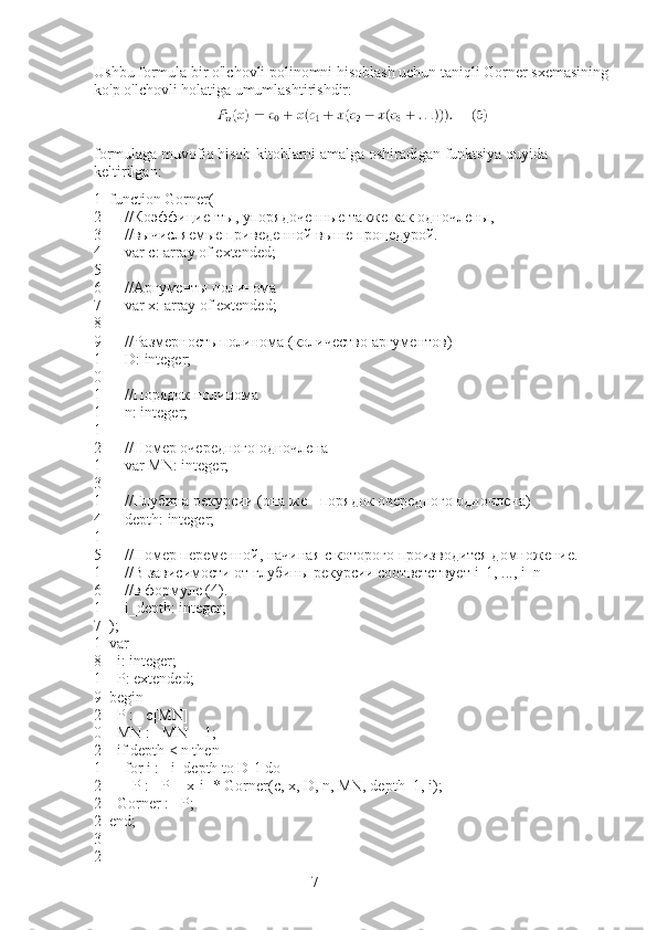 7Ushbu formula bir o'lchovli polinomni hisoblash uchun taniqli Gorner sxemasining
ko'p o'lchovli holatiga umumlashtirishdir:
formulaga muvofiq hisob-kitoblarni amalga oshiradigan funktsiya quyida 
keltirilgan:
1
2
3
4
5
6
7
8
9
1
0
1
1
1
2
1
3
1
4
1
5
1
6
1
7
1
8
1
9
2
0
2
1
2
2
2
3
2 function   Gorner (
        //Коэффициенты, упорядоченные также как одночлены,
        //вычисляемые приведенной выше процедурой.
        var   c :  array   of   extended ;
 
        //Аргументы полинома
        var x: array of extended;
 
        //Размерность полинома (количество аргументов)
        D :  integer ;
 
        //Порядок полинома
        n :  integer ;
 
        //Номер очередного одночлена
        var   MN :  integer ;
 
        //Глубина рекурсии (она же - порядок очередного одночлена)
        depth :  integer ;
 
        //Номер переменной, начиная с которого производится домножение.
        //В зависимости от глубины рекурсии соответствует  i _1, ...,  i _ n
        //в формуле (4).
        i_depth: integer;
);
var
    i: integer;
    P: extended;
begin
    P := c[MN]
    MN := MN + 1;
    if depth < n then
        for i := i_depth to D-1 do
            P := P + x[i] * Gorner(c, x, D, n, MN, depth+1, i);
    Gorner := P;
end; 