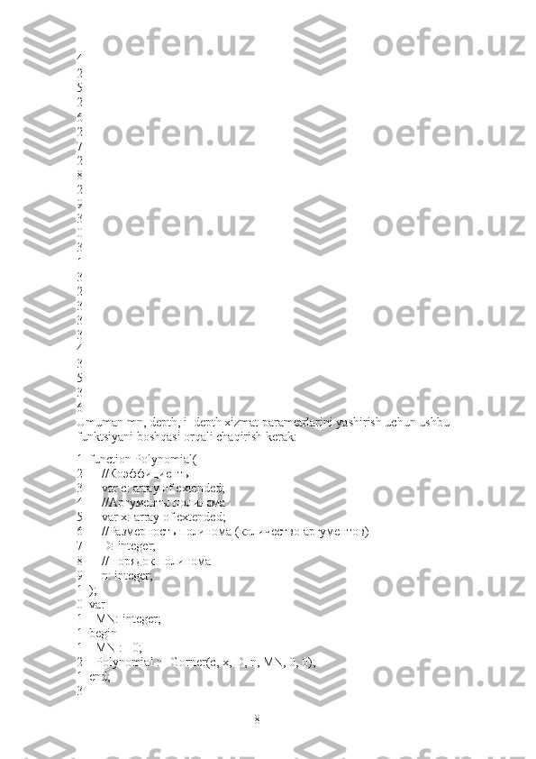 84
2
5
2
6
2
7
2
8
2
9
3
0
3
1
3
2
3
3
3
4
3
5
3
6
Umuman mn, depth, i_depth xizmat parametrlarini yashirish uchun ushbu 
funktsiyani boshqasi orqali chaqirish kerak:
1
2
3
4
5
6
7
8
9
1
0
1
1
1
2
1
3 function Polynomial(
        //Коэффициенты
        var c: array of extended;
        //Аргументы полинома
        var x: array of extended;
        //Размерность полинома (количество аргументов)
        D :  integer ;
        //Порядок полинома
        n: integer;
);
var
    MN: integer;
begin
    MN := 0;
    Polynomial := Gorner(c, x, D, n, MN, 0, 0);
end; 