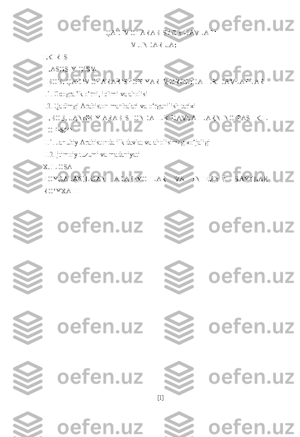 QADIMGI ARABISTON DAVLATI
MUNDARIJA:
I.KIRISH
II.ASOSIY QISM
I  BOB. QADIMGI ARABISTON YARIMOROLIDA ILK DAVLATLAR
I.1.   Geografik o‘rni, iqlimi va aholisi
I.2. Qadimgi Arabiston manbalari va o‘rganilish tarixi
II.BOB. JANUBIY ARABISTONDA ILK DAVLATLARNING TASHKIL
TOPISHI
II.1. Janubiy Arabistonda ilk davlat va aholisining xo‘jaligi
II.2.Ijtimoiy tuzumi va madaniyati
XULOSA
FOYDALANILGAN   ADABIYOTLAR   VA   INTERNIT   SAYTLAR
RO‘YXATI
[ 1 ] 